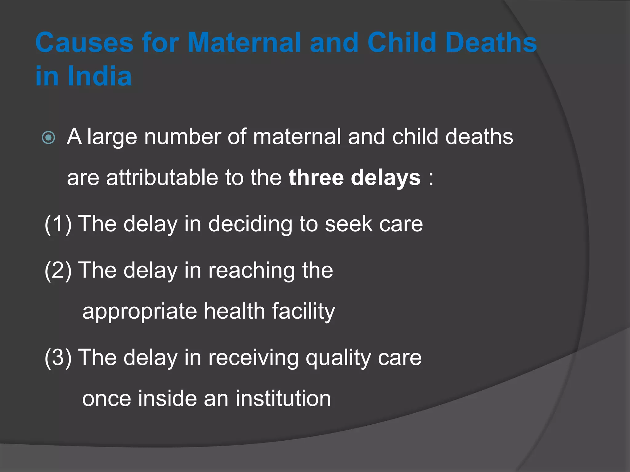 Causes for Maternal and Child Deaths
in India
 A large number of maternal and child deaths
are attributable to the three delays :
(1) The delay in deciding to seek care
(2) The delay in reaching the
appropriate health facility
(3) The delay in receiving quality care
once inside an institution
 