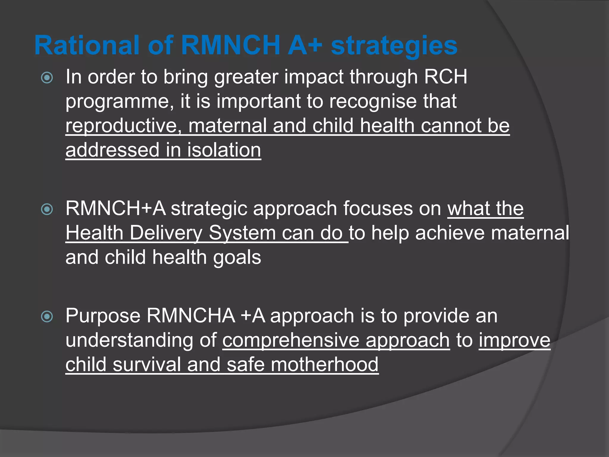 Rational of RMNCH A+ strategies
 In order to bring greater impact through RCH
programme, it is important to recognise that
reproductive, maternal and child health cannot be
addressed in isolation
 RMNCH+A strategic approach focuses on what the
Health Delivery System can do to help achieve maternal
and child health goals
 Purpose RMNCHA +A approach is to provide an
understanding of comprehensive approach to improve
child survival and safe motherhood
 