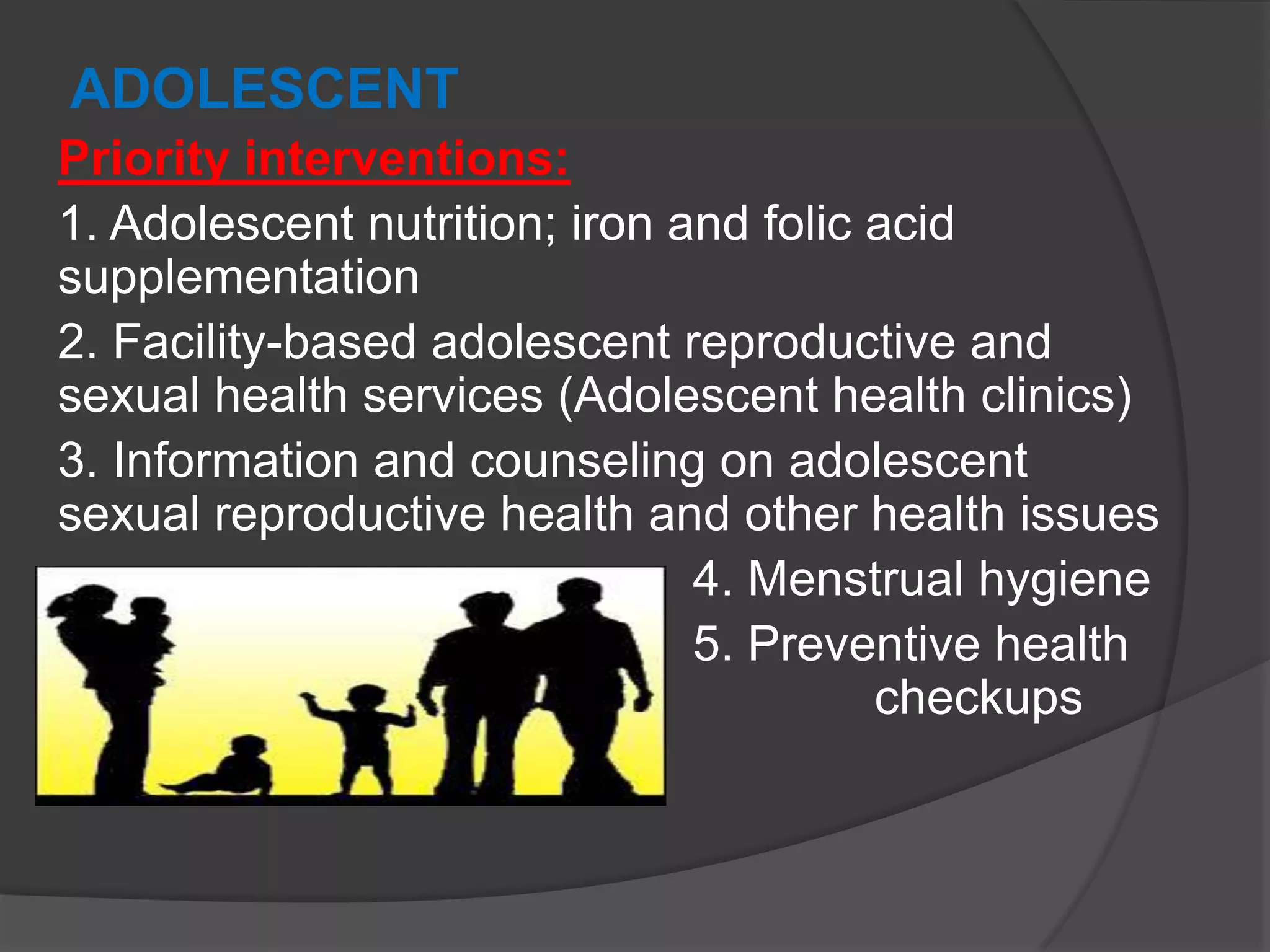 ADOLESCENT
Priority interventions:
1. Adolescent nutrition; iron and folic acid
supplementation
2. Facility-based adolescent reproductive and
sexual health services (Adolescent health clinics)
3. Information and counseling on adolescent
sexual reproductive health and other health issues
4. Menstrual hygiene
5. Preventive health
checkups
 