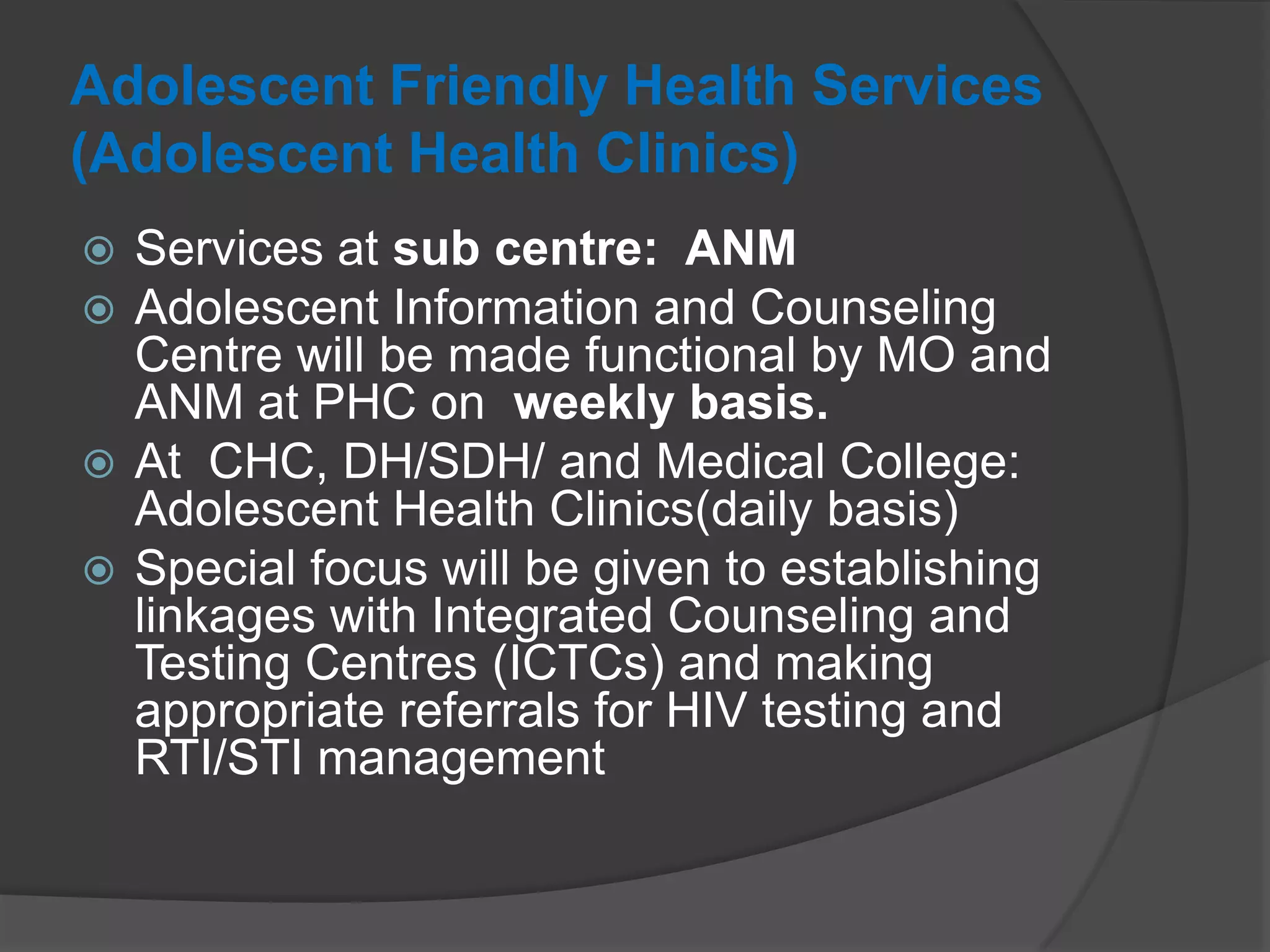 Adolescent Friendly Health Services
(Adolescent Health Clinics)
 Services at sub centre: ANM
 Adolescent Information and Counseling
Centre will be made functional by MO and
ANM at PHC on weekly basis.
 At CHC, DH/SDH/ and Medical College:
Adolescent Health Clinics(daily basis)
 Special focus will be given to establishing
linkages with Integrated Counseling and
Testing Centres (ICTCs) and making
appropriate referrals for HIV testing and
RTI/STI management
 