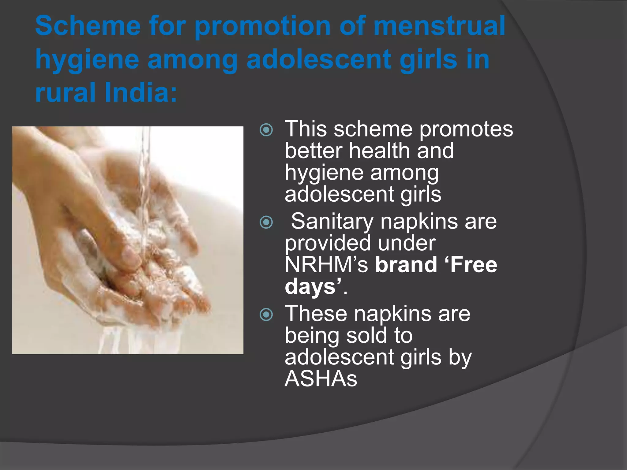 Scheme for promotion of menstrual
hygiene among adolescent girls in
rural India:
 This scheme promotes
better health and
hygiene among
adolescent girls
 Sanitary napkins are
provided under
NRHM‟s brand ‘Free
days’.
 These napkins are
being sold to
adolescent girls by
ASHAs
 
