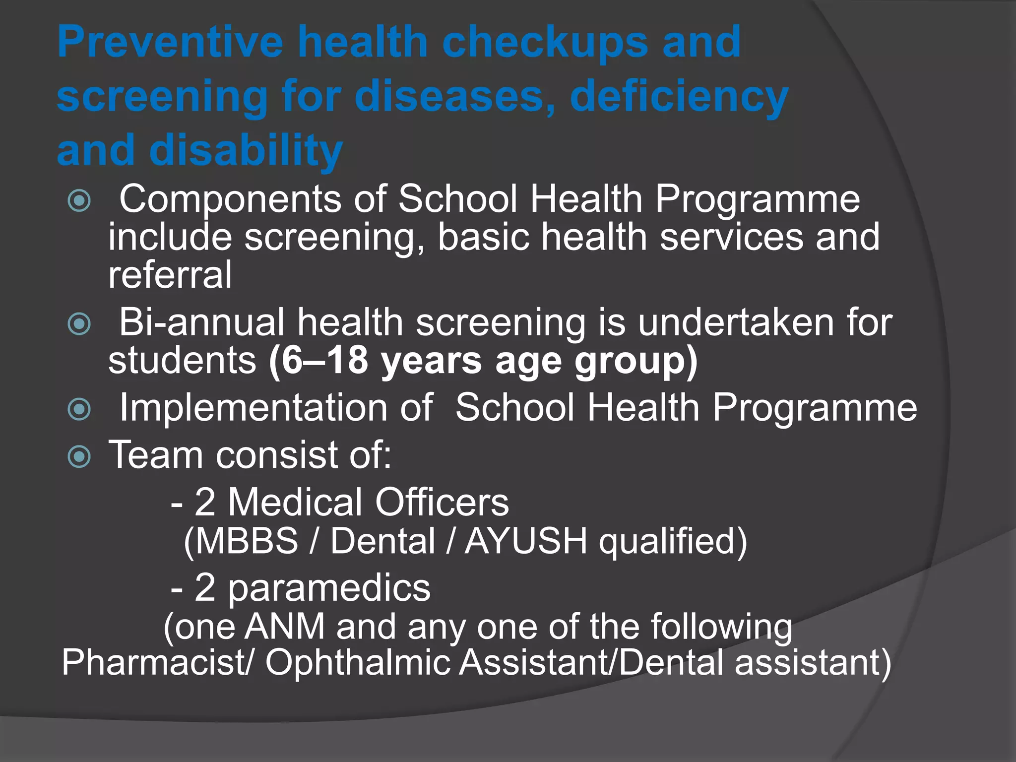Preventive health checkups and
screening for diseases, deficiency
and disability
 Components of School Health Programme
include screening, basic health services and
referral
 Bi-annual health screening is undertaken for
students (6–18 years age group)
 Implementation of School Health Programme
 Team consist of:
- 2 Medical Officers
(MBBS / Dental / AYUSH qualified)
- 2 paramedics
(one ANM and any one of the following
Pharmacist/ Ophthalmic Assistant/Dental assistant)
 