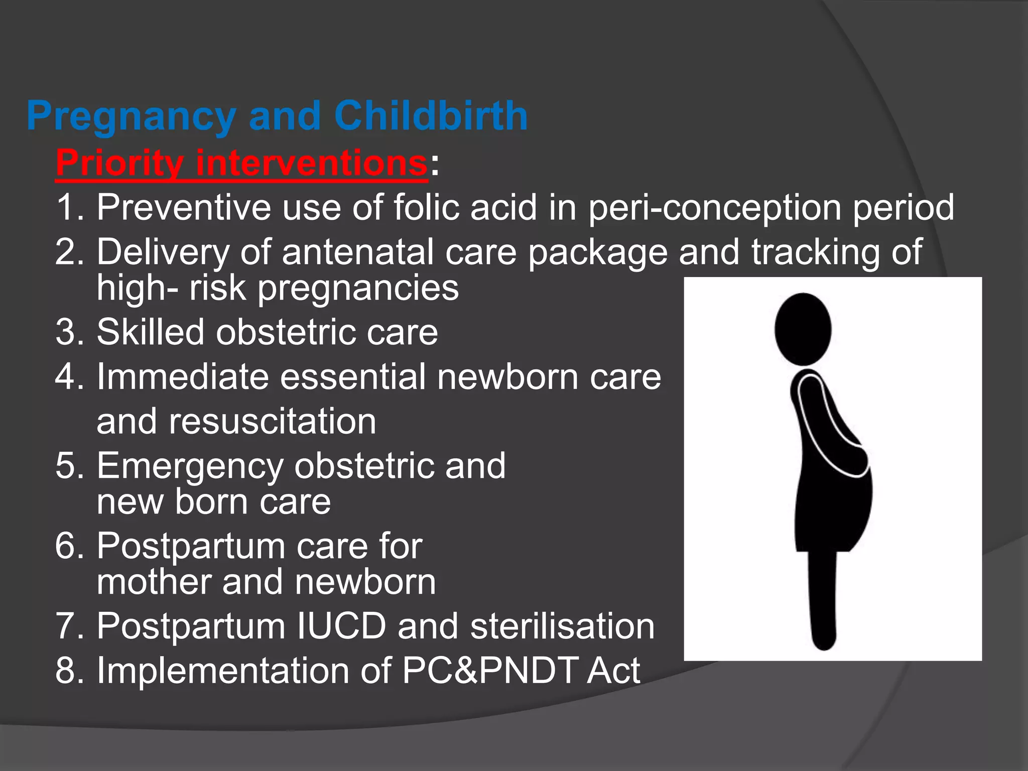 Pregnancy and Childbirth
Priority interventions:
1. Preventive use of folic acid in peri-conception period
2. Delivery of antenatal care package and tracking of
high- risk pregnancies
3. Skilled obstetric care
4. Immediate essential newborn care
and resuscitation
5. Emergency obstetric and
new born care
6. Postpartum care for
mother and newborn
7. Postpartum IUCD and sterilisation
8. Implementation of PC&PNDT Act
 