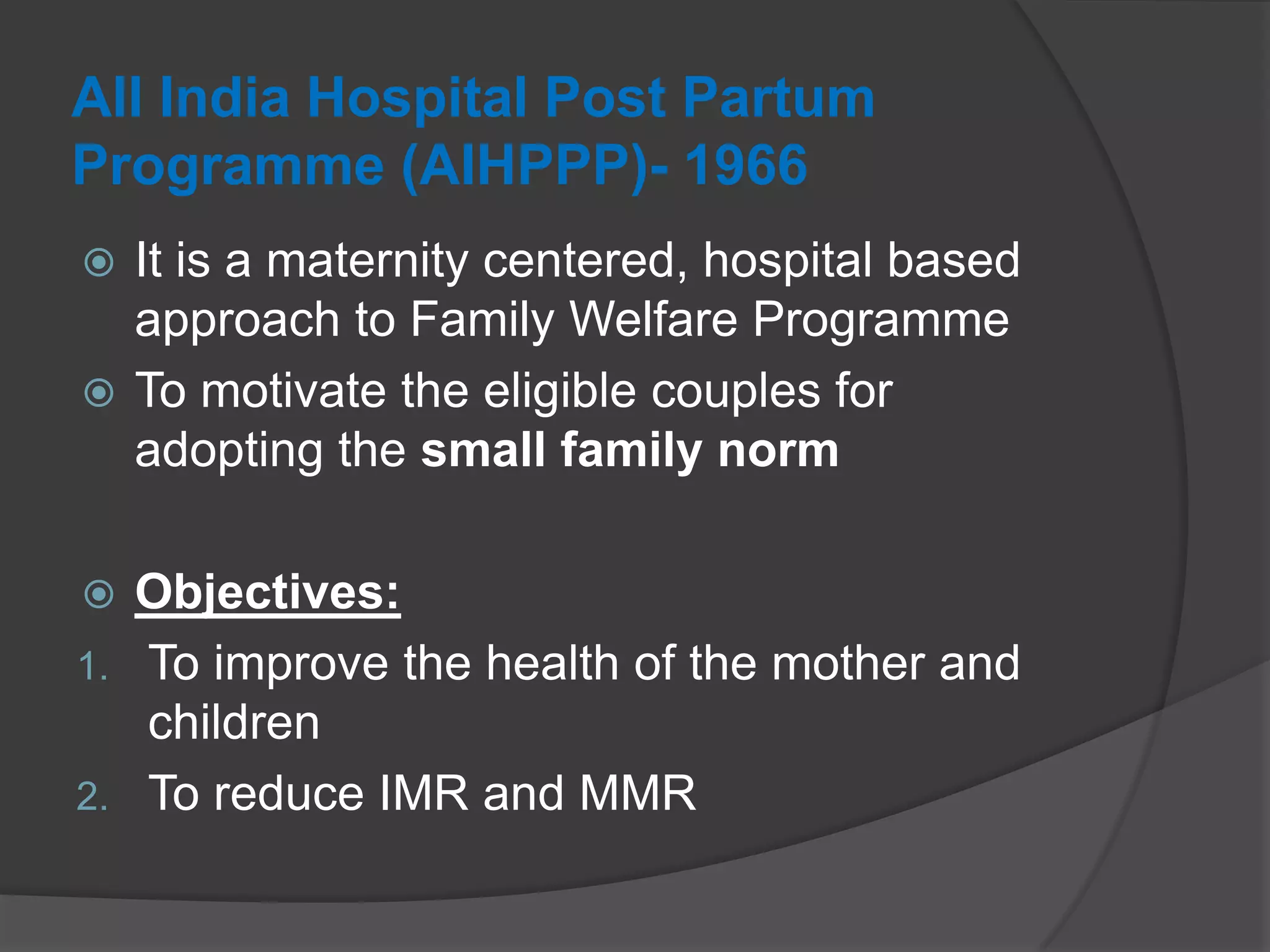 All India Hospital Post Partum
Programme (AIHPPP)- 1966
 It is a maternity centered, hospital based
approach to Family Welfare Programme
 To motivate the eligible couples for
adopting the small family norm
 Objectives:
1. To improve the health of the mother and
children
2. To reduce IMR and MMR
 
