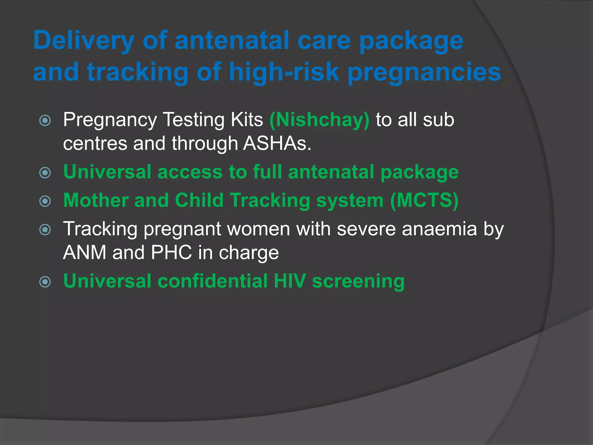 Delivery of antenatal care package
and tracking of high-risk pregnancies
 Pregnancy Testing Kits (Nishchay) to all sub
centres and through ASHAs.
 Universal access to full antenatal package
 Mother and Child Tracking system (MCTS)
 Tracking pregnant women with severe anaemia by
ANM and PHC in charge
 Universal confidential HIV screening
 
