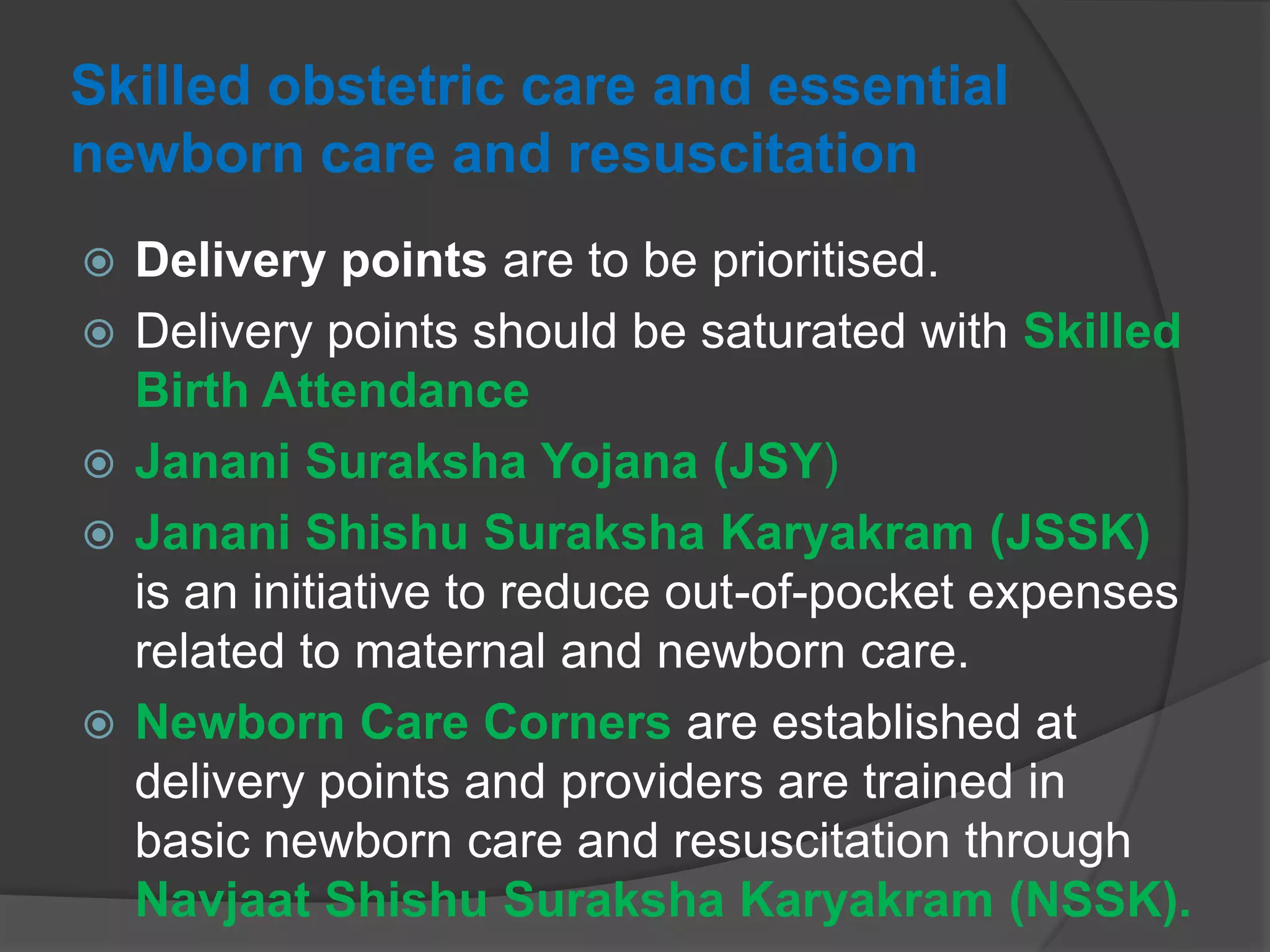 Skilled obstetric care and essential
newborn care and resuscitation
 Delivery points are to be prioritised.
 Delivery points should be saturated with Skilled
Birth Attendance
 Janani Suraksha Yojana (JSY)
 Janani Shishu Suraksha Karyakram (JSSK)
is an initiative to reduce out-of-pocket expenses
related to maternal and newborn care.
 Newborn Care Corners are established at
delivery points and providers are trained in
basic newborn care and resuscitation through
Navjaat Shishu Suraksha Karyakram (NSSK).
 