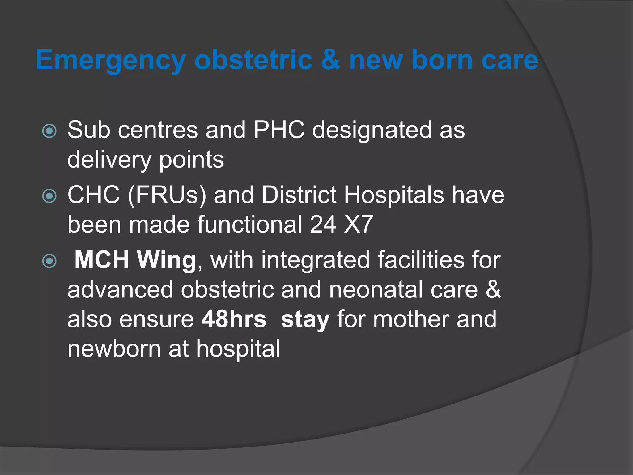 Emergency obstetric & new born care
 Sub centres and PHC designated as
delivery points
 CHC (FRUs) and District Hospitals have
been made functional 24 X7
 MCH Wing, with integrated facilities for
advanced obstetric and neonatal care &
also ensure 48hrs stay for mother and
newborn at hospital
 