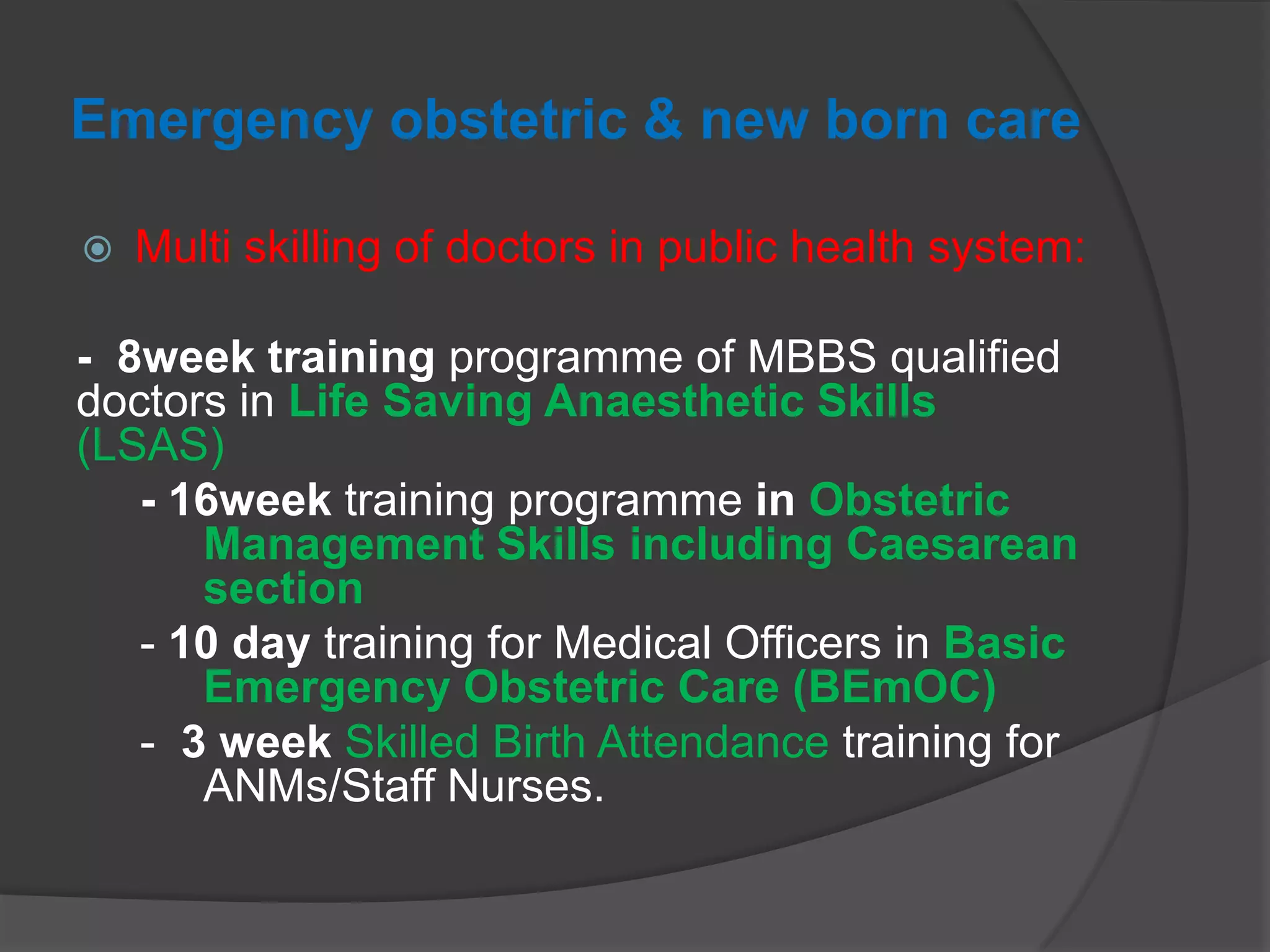 Emergency obstetric & new born care
 Multi skilling of doctors in public health system:
- 8week training programme of MBBS qualified
doctors in Life Saving Anaesthetic Skills
(LSAS)
- 16week training programme in Obstetric
Management Skills including Caesarean
section
- 10 day training for Medical Officers in Basic
Emergency Obstetric Care (BEmOC)
- 3 week Skilled Birth Attendance training for
ANMs/Staff Nurses.
 