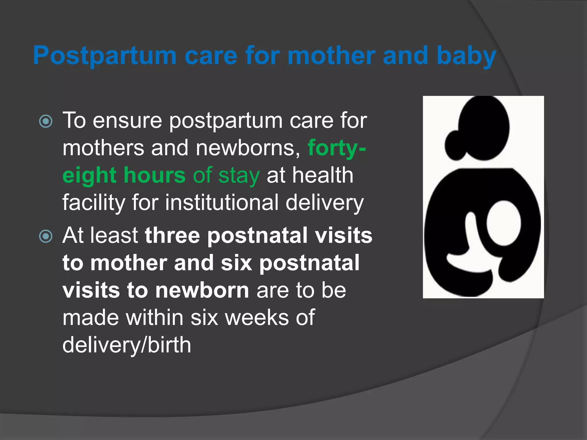 Postpartum care for mother and baby
 To ensure postpartum care for
mothers and newborns, forty-
eight hours of stay at health
facility for institutional delivery
 At least three postnatal visits
to mother and six postnatal
visits to newborn are to be
made within six weeks of
delivery/birth
 
