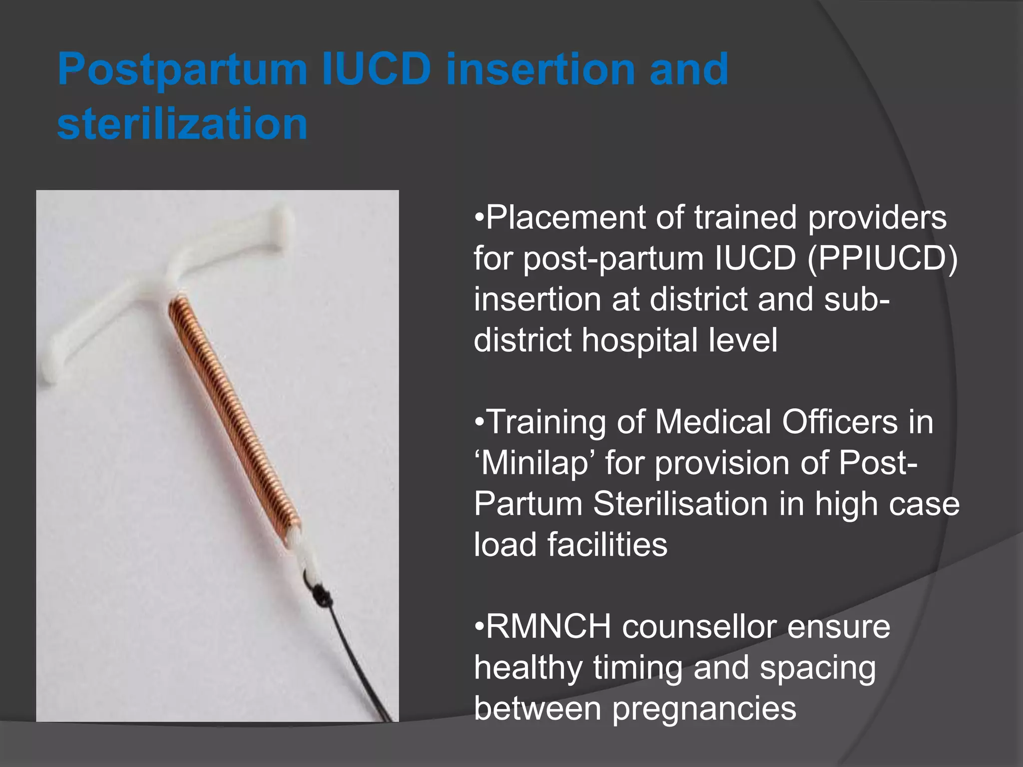 Postpartum IUCD insertion and
sterilization
•Placement of trained providers
for post-partum IUCD (PPIUCD)
insertion at district and sub-
district hospital level
•Training of Medical Officers in
„Minilap‟ for provision of Post-
Partum Sterilisation in high case
load facilities
•RMNCH counsellor ensure
healthy timing and spacing
between pregnancies
 