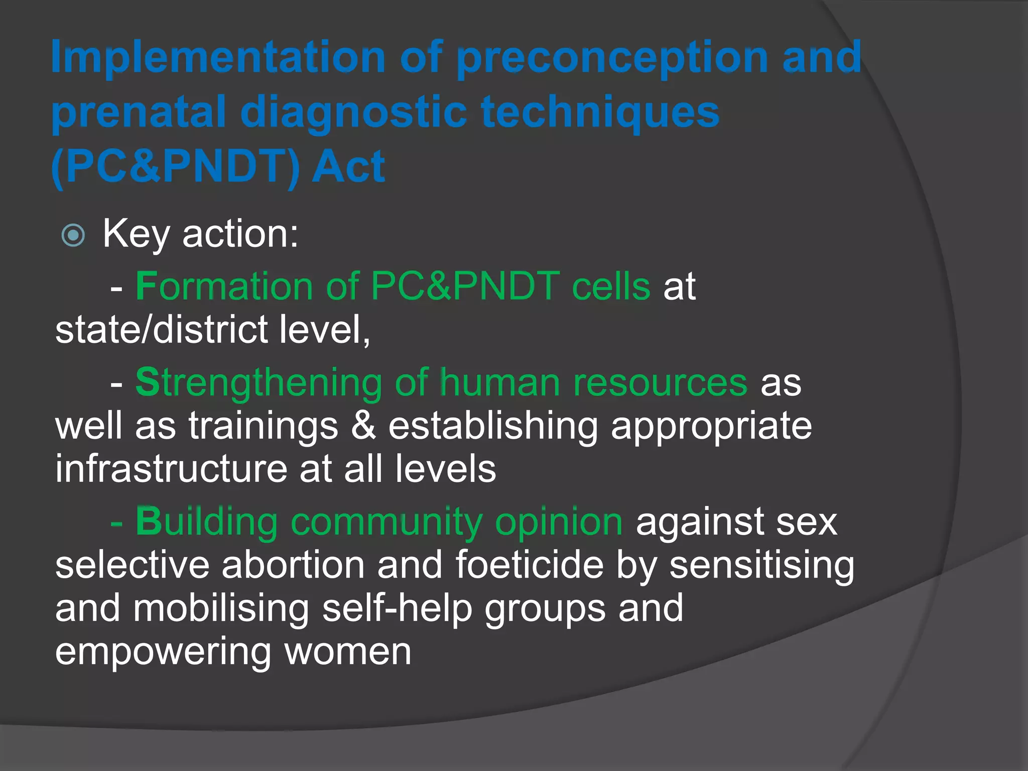 Implementation of preconception and
prenatal diagnostic techniques
(PC&PNDT) Act
 Key action:
- Formation of PC&PNDT cells at
state/district level,
- Strengthening of human resources as
well as trainings & establishing appropriate
infrastructure at all levels
- Building community opinion against sex
selective abortion and foeticide by sensitising
and mobilising self-help groups and
empowering women
 
