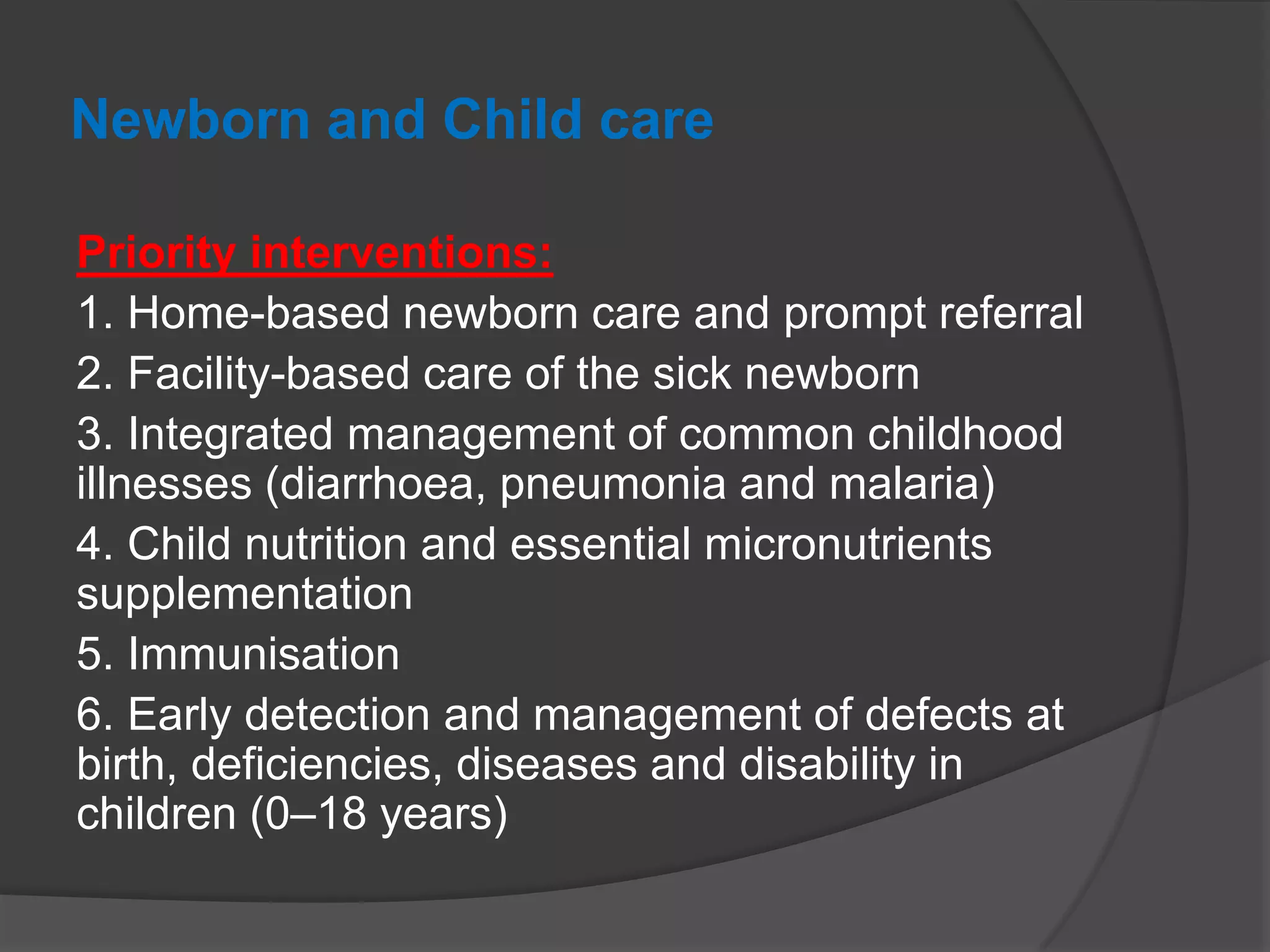 Newborn and Child care
Priority interventions:
1. Home-based newborn care and prompt referral
2. Facility-based care of the sick newborn
3. Integrated management of common childhood
illnesses (diarrhoea, pneumonia and malaria)
4. Child nutrition and essential micronutrients
supplementation
5. Immunisation
6. Early detection and management of defects at
birth, deficiencies, diseases and disability in
children (0–18 years)
 