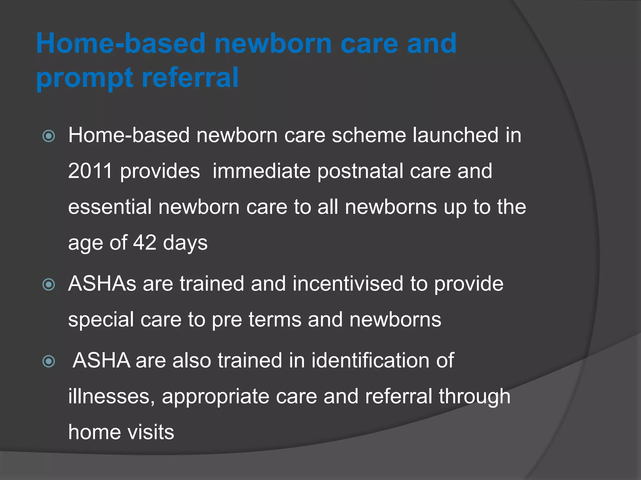Home-based newborn care and
prompt referral
 Home-based newborn care scheme launched in
2011 provides immediate postnatal care and
essential newborn care to all newborns up to the
age of 42 days
 ASHAs are trained and incentivised to provide
special care to pre terms and newborns
 ASHA are also trained in identification of
illnesses, appropriate care and referral through
home visits
 