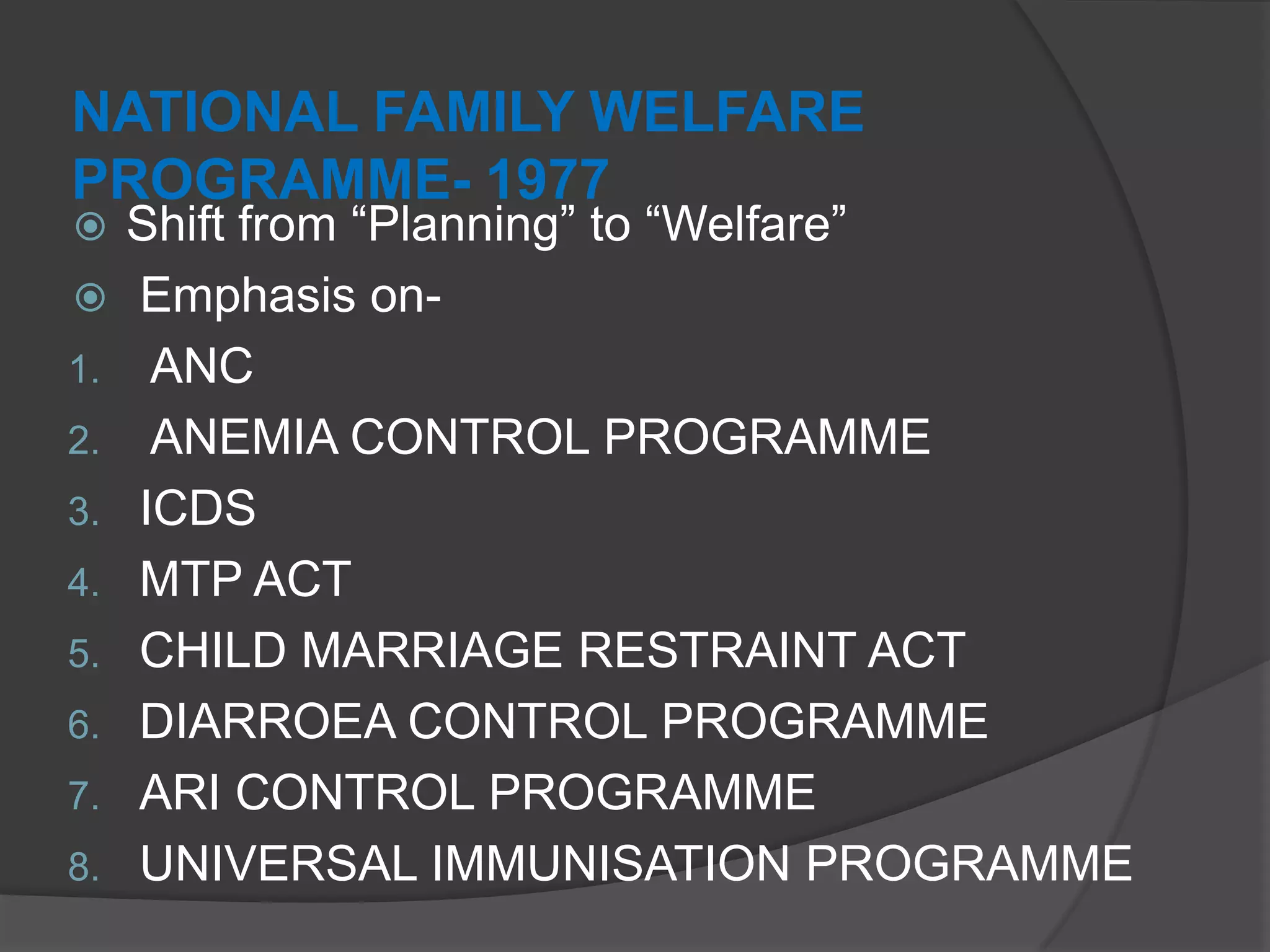 NATIONAL FAMILY WELFARE
PROGRAMME- 1977
 Shift from “Planning” to “Welfare”
 Emphasis on-
1. ANC
2. ANEMIA CONTROL PROGRAMME
3. ICDS
4. MTP ACT
5. CHILD MARRIAGE RESTRAINT ACT
6. DIARROEA CONTROL PROGRAMME
7. ARI CONTROL PROGRAMME
8. UNIVERSAL IMMUNISATION PROGRAMME
 