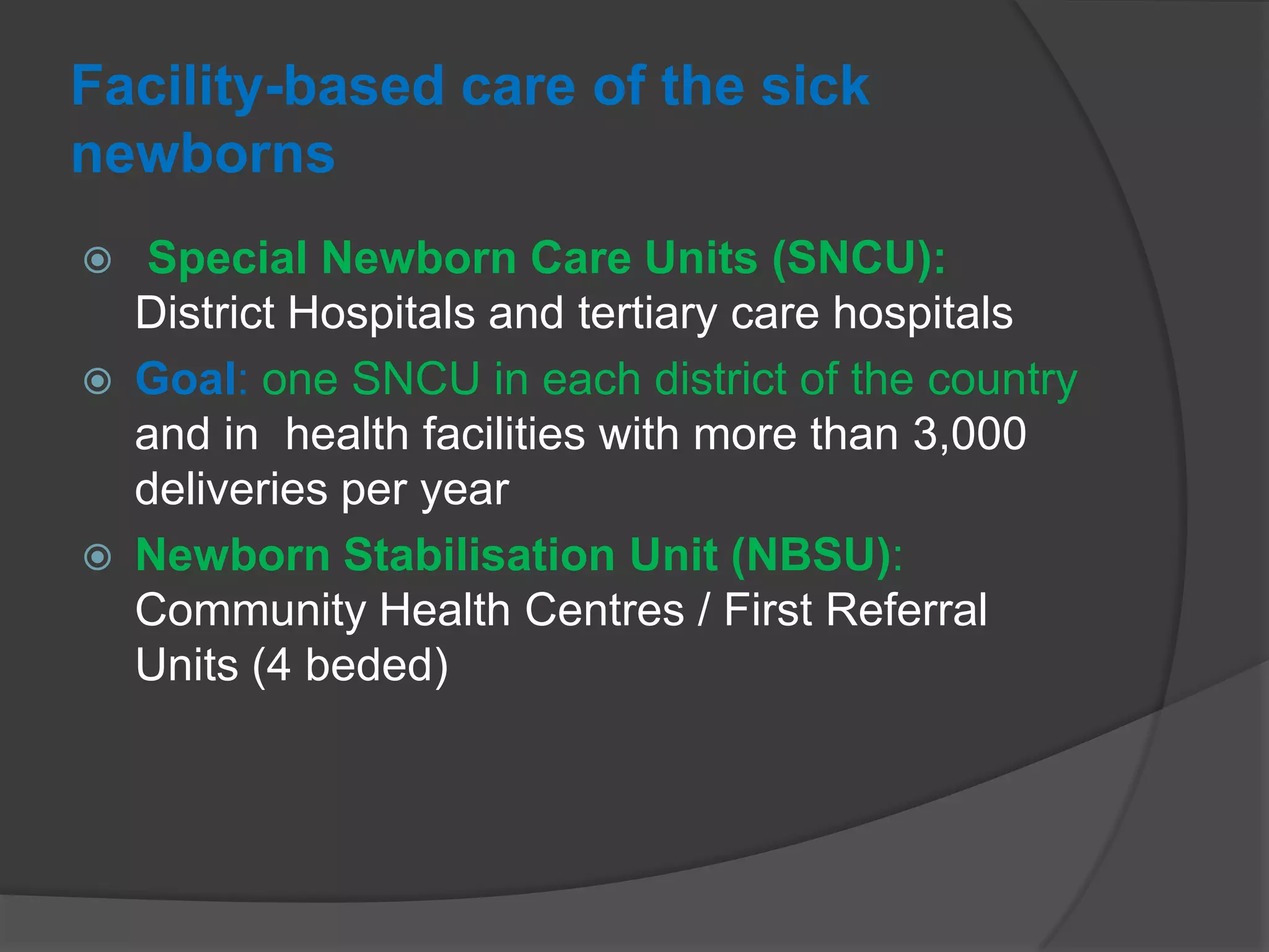 Facility-based care of the sick
newborns
 Special Newborn Care Units (SNCU):
District Hospitals and tertiary care hospitals
 Goal: one SNCU in each district of the country
and in health facilities with more than 3,000
deliveries per year
 Newborn Stabilisation Unit (NBSU):
Community Health Centres / First Referral
Units (4 beded)
 