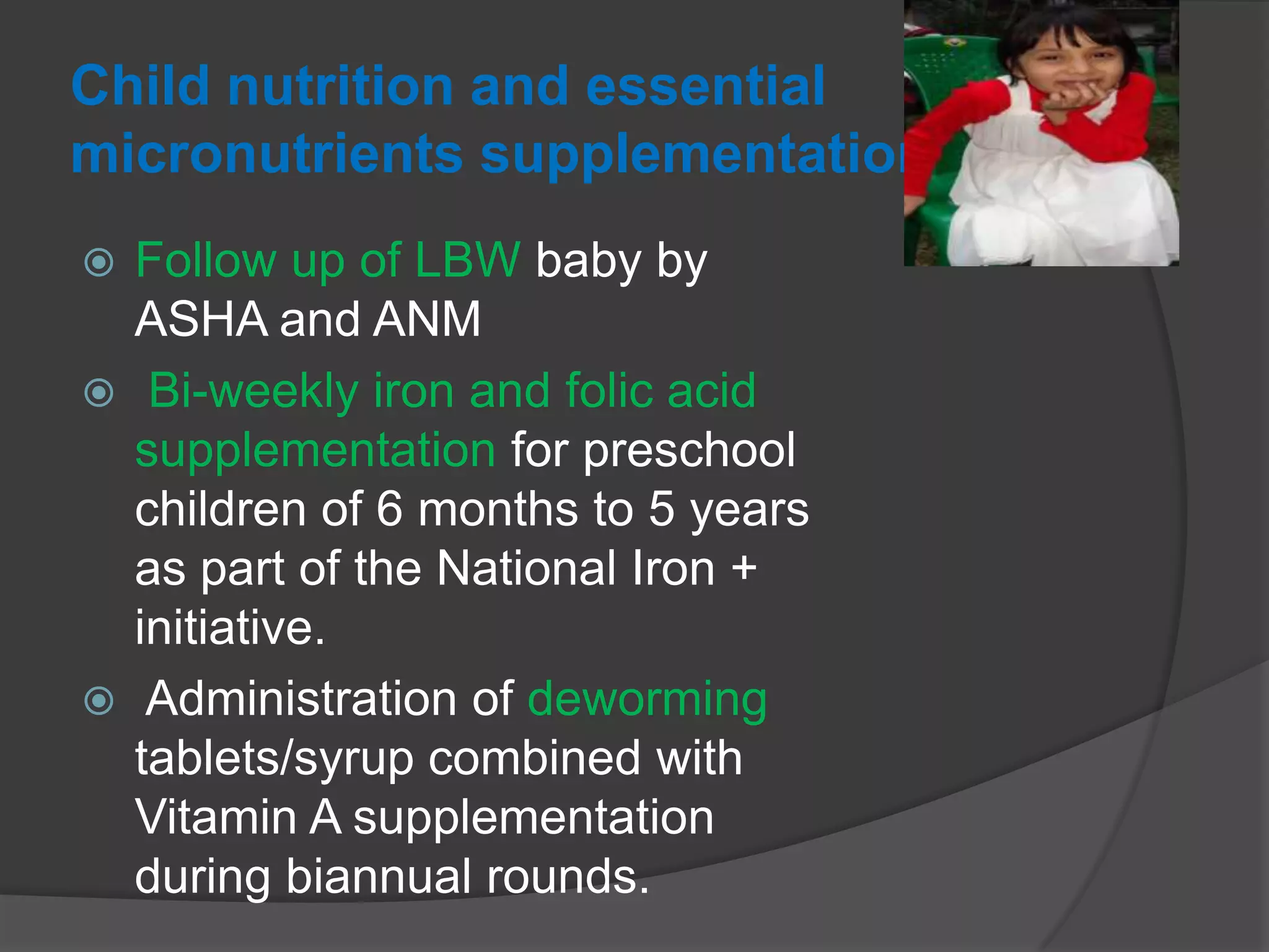 Child nutrition and essential
micronutrients supplementation
 Follow up of LBW baby by
ASHA and ANM
 Bi-weekly iron and folic acid
supplementation for preschool
children of 6 months to 5 years
as part of the National Iron +
initiative.
 Administration of deworming
tablets/syrup combined with
Vitamin A supplementation
during biannual rounds.
 