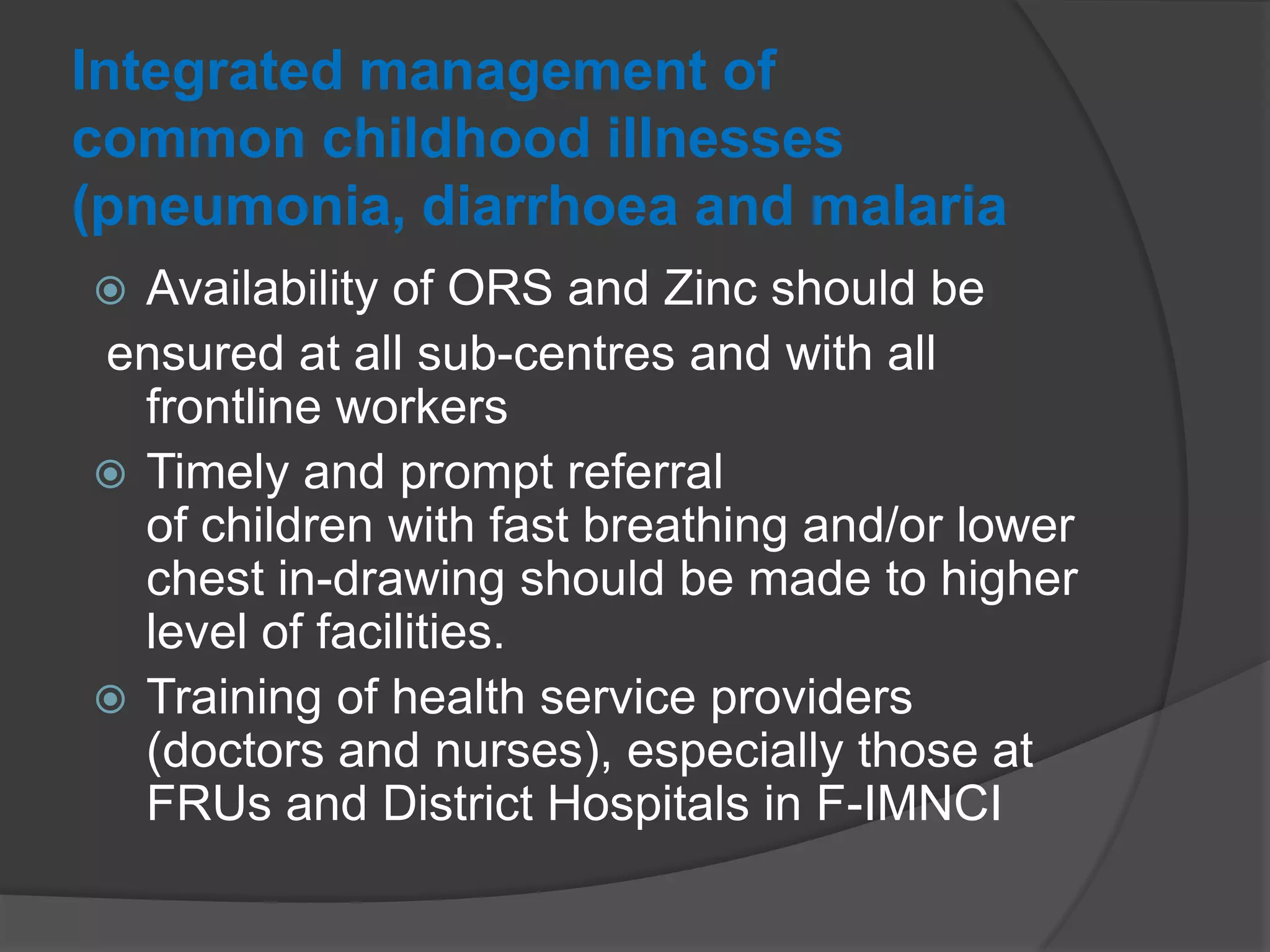 Integrated management of
common childhood illnesses
(pneumonia, diarrhoea and malaria
 Availability of ORS and Zinc should be
ensured at all sub-centres and with all
frontline workers
 Timely and prompt referral
of children with fast breathing and/or lower
chest in-drawing should be made to higher
level of facilities.
 Training of health service providers
(doctors and nurses), especially those at
FRUs and District Hospitals in F-IMNCI
 