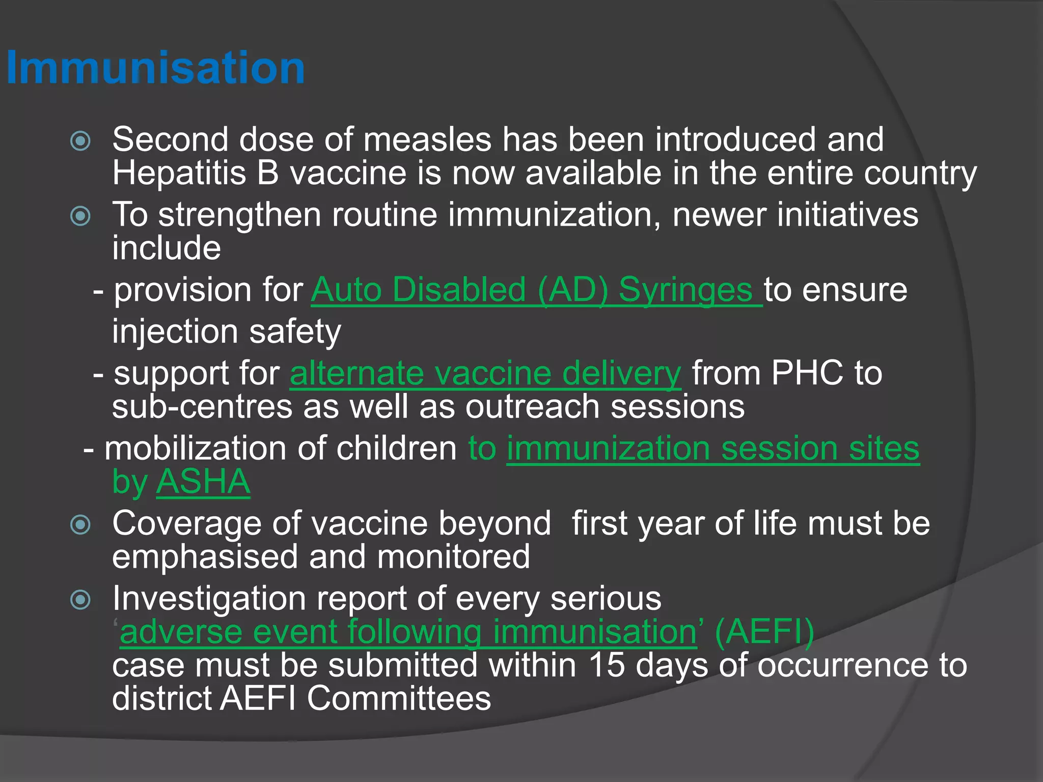 Immunisation
 Second dose of measles has been introduced and
Hepatitis B vaccine is now available in the entire country
 To strengthen routine immunization, newer initiatives
include
- provision for Auto Disabled (AD) Syringes to ensure
injection safety
- support for alternate vaccine delivery from PHC to
sub-centres as well as outreach sessions
- mobilization of children to immunization session sites
by ASHA
 Coverage of vaccine beyond first year of life must be
emphasised and monitored
 Investigation report of every serious
„adverse event following immunisation‟ (AEFI)
case must be submitted within 15 days of occurrence to
district AEFI Committees
 
