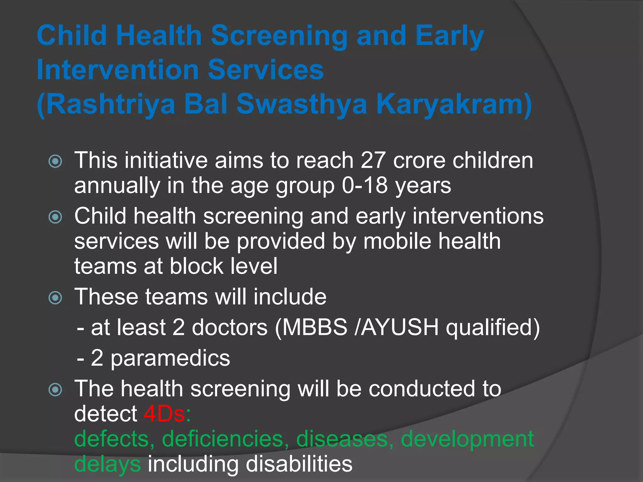 Child Health Screening and Early
Intervention Services
(Rashtriya Bal Swasthya Karyakram)
 This initiative aims to reach 27 crore children
annually in the age group 0-18 years
 Child health screening and early interventions
services will be provided by mobile health
teams at block level
 These teams will include
- at least 2 doctors (MBBS /AYUSH qualified)
- 2 paramedics
 The health screening will be conducted to
detect 4Ds:
defects, deficiencies, diseases, development
delays including disabilities
 