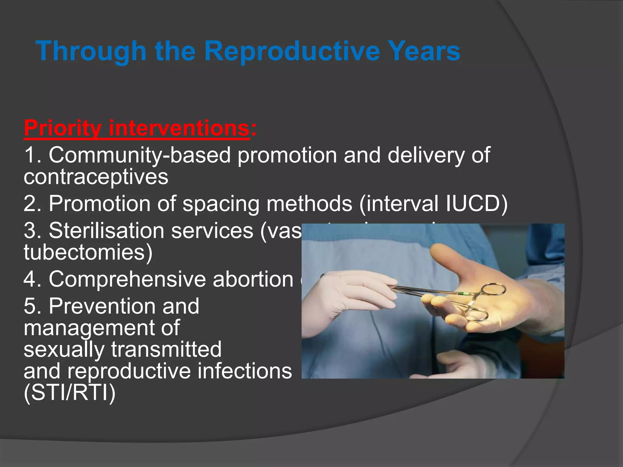 Through the Reproductive Years
Priority interventions:
1. Community-based promotion and delivery of
contraceptives
2. Promotion of spacing methods (interval IUCD)
3. Sterilisation services (vasectomies and
tubectomies)
4. Comprehensive abortion care (includes MTP Act)
5. Prevention and
management of
sexually transmitted
and reproductive infections
(STI/RTI)
 