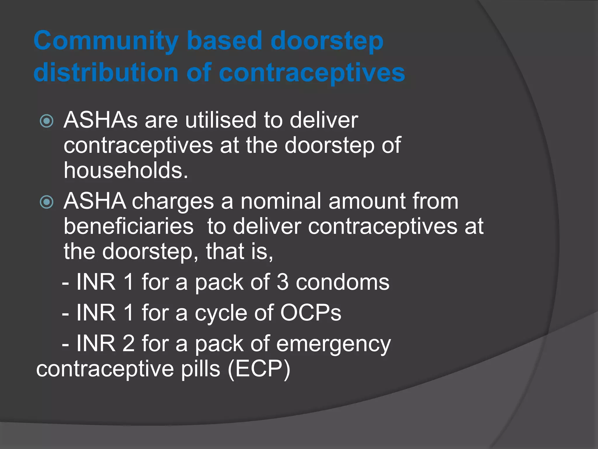 Community based doorstep
distribution of contraceptives
 ASHAs are utilised to deliver
contraceptives at the doorstep of
households.
 ASHA charges a nominal amount from
beneficiaries to deliver contraceptives at
the doorstep, that is,
- INR 1 for a pack of 3 condoms
- INR 1 for a cycle of OCPs
- INR 2 for a pack of emergency
contraceptive pills (ECP)
 
