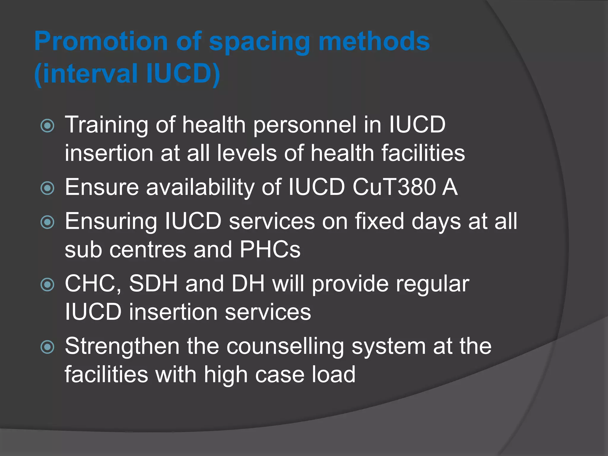 Promotion of spacing methods
(interval IUCD)
 Training of health personnel in IUCD
insertion at all levels of health facilities
 Ensure availability of IUCD CuT380 A
 Ensuring IUCD services on fixed days at all
sub centres and PHCs
 CHC, SDH and DH will provide regular
IUCD insertion services
 Strengthen the counselling system at the
facilities with high case load
 