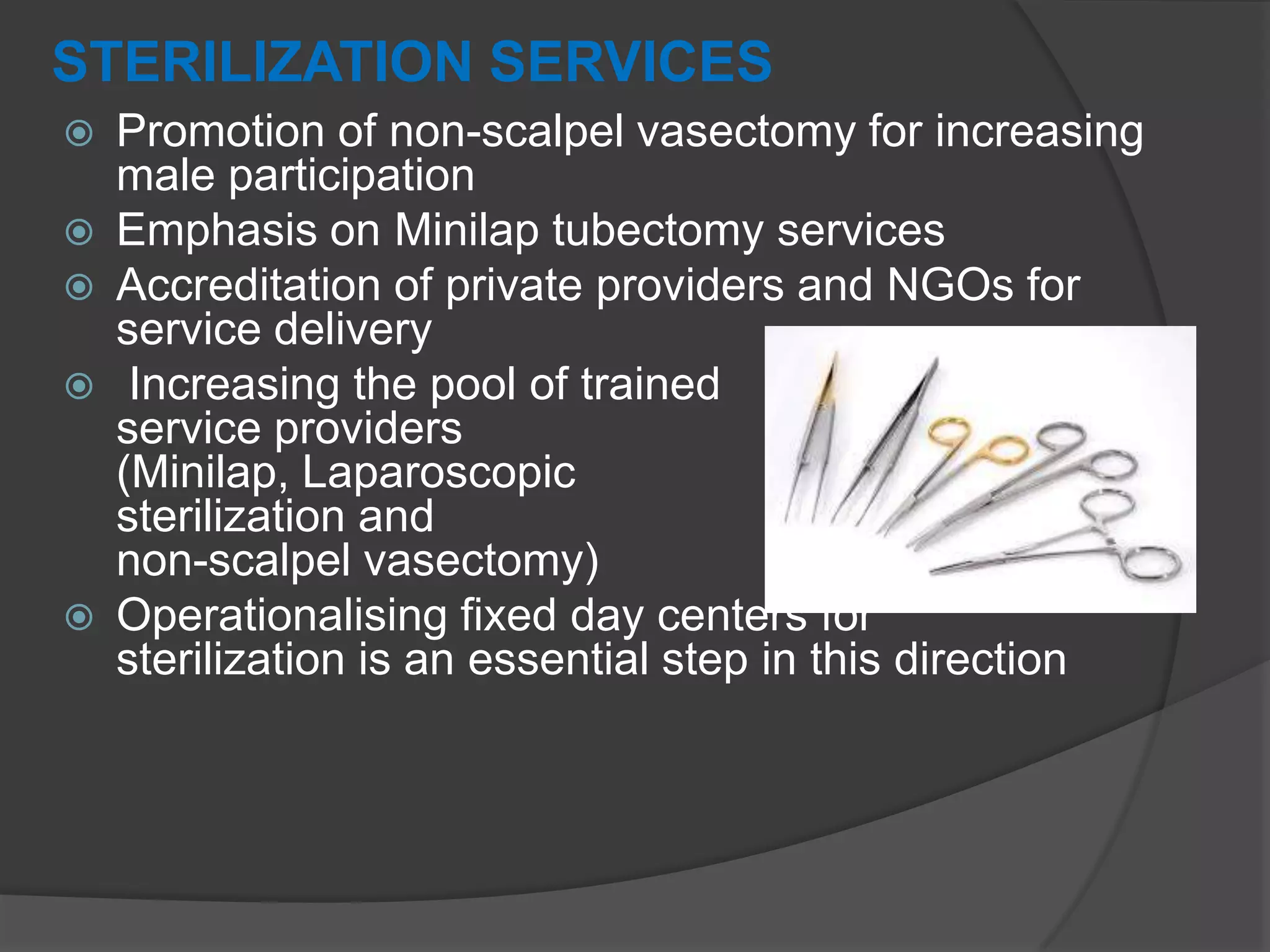 STERILIZATION SERVICES
 Promotion of non-scalpel vasectomy for increasing
male participation
 Emphasis on Minilap tubectomy services
 Accreditation of private providers and NGOs for
service delivery
 Increasing the pool of trained
service providers
(Minilap, Laparoscopic
sterilization and
non-scalpel vasectomy)
 Operationalising fixed day centers for
sterilization is an essential step in this direction
 