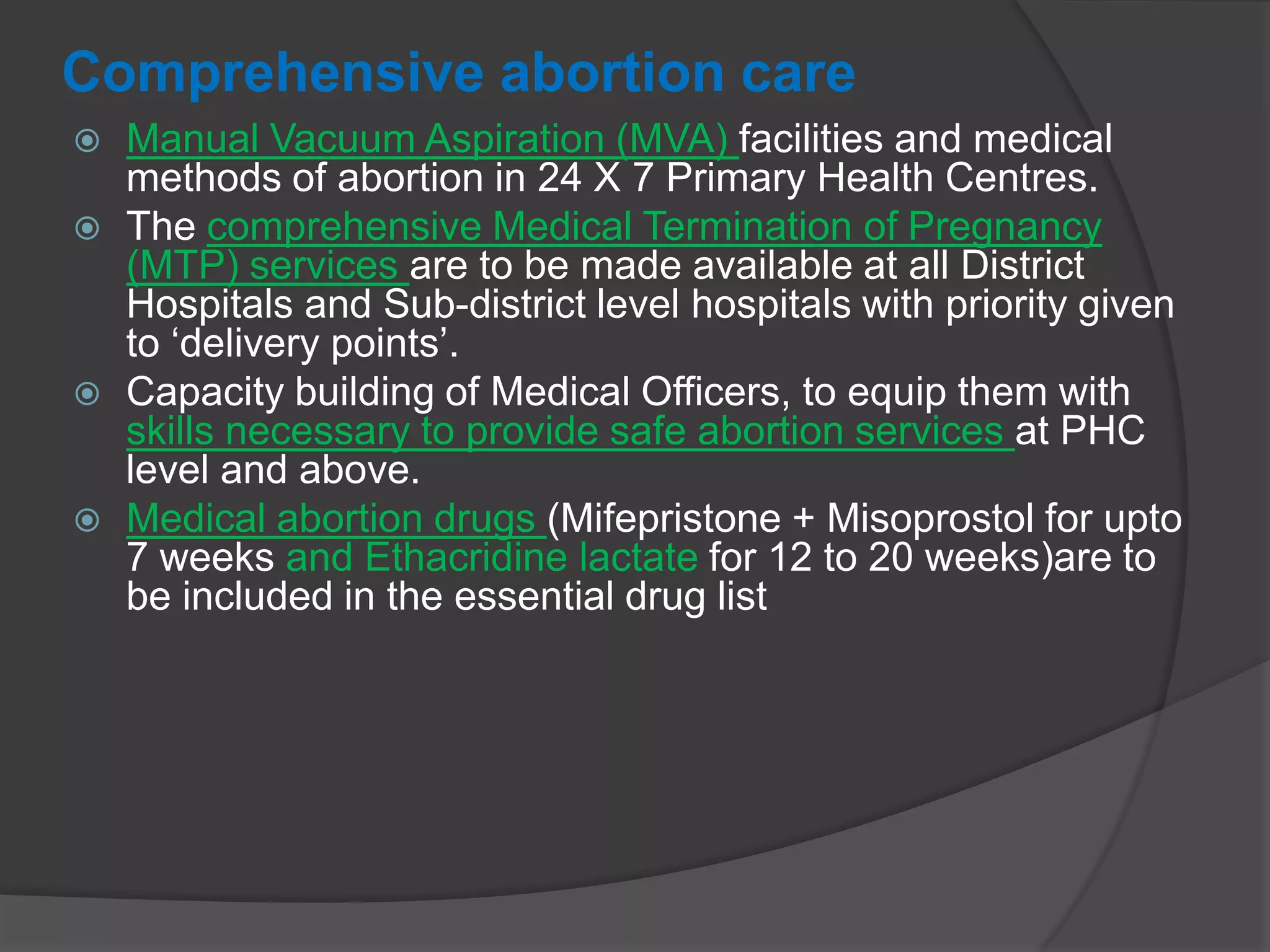 Comprehensive abortion care
 Manual Vacuum Aspiration (MVA) facilities and medical
methods of abortion in 24 X 7 Primary Health Centres.
 The comprehensive Medical Termination of Pregnancy
(MTP) services are to be made available at all District
Hospitals and Sub-district level hospitals with priority given
to „delivery points‟.
 Capacity building of Medical Officers, to equip them with
skills necessary to provide safe abortion services at PHC
level and above.
 Medical abortion drugs (Mifepristone + Misoprostol for upto
7 weeks and Ethacridine lactate for 12 to 20 weeks)are to
be included in the essential drug list
 