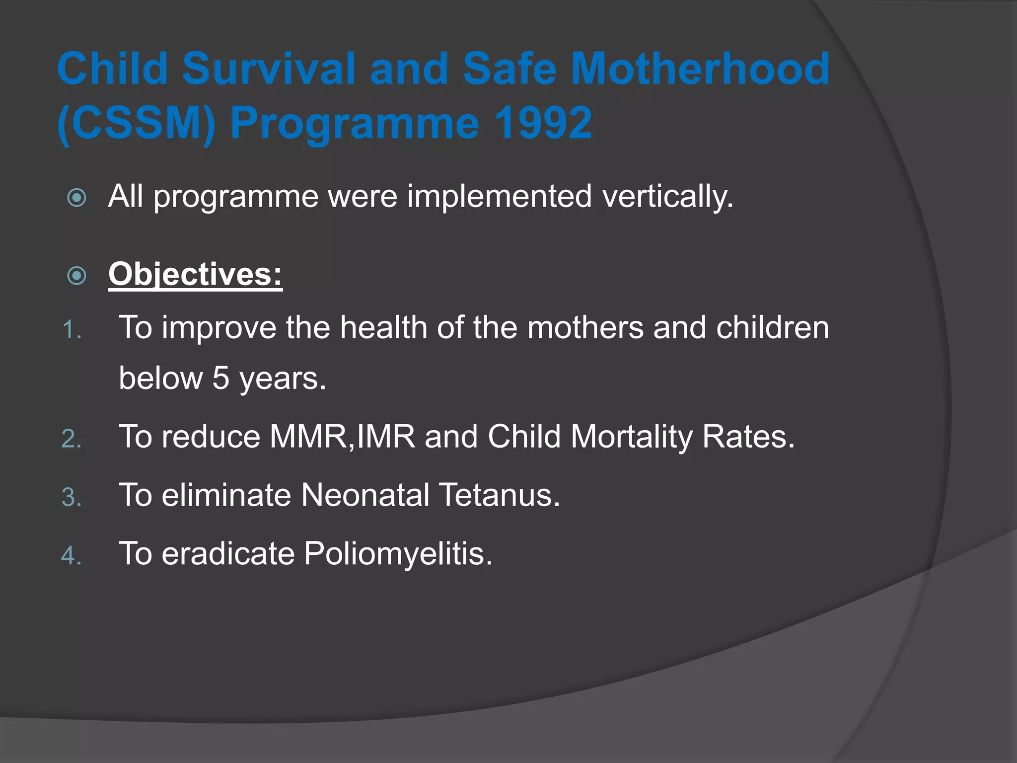 Child Survival and Safe Motherhood
(CSSM) Programme 1992
 All programme were implemented vertically.
 Objectives:
1. To improve the health of the mothers and children
below 5 years.
2. To reduce MMR,IMR and Child Mortality Rates.
3. To eliminate Neonatal Tetanus.
4. To eradicate Poliomyelitis.
 