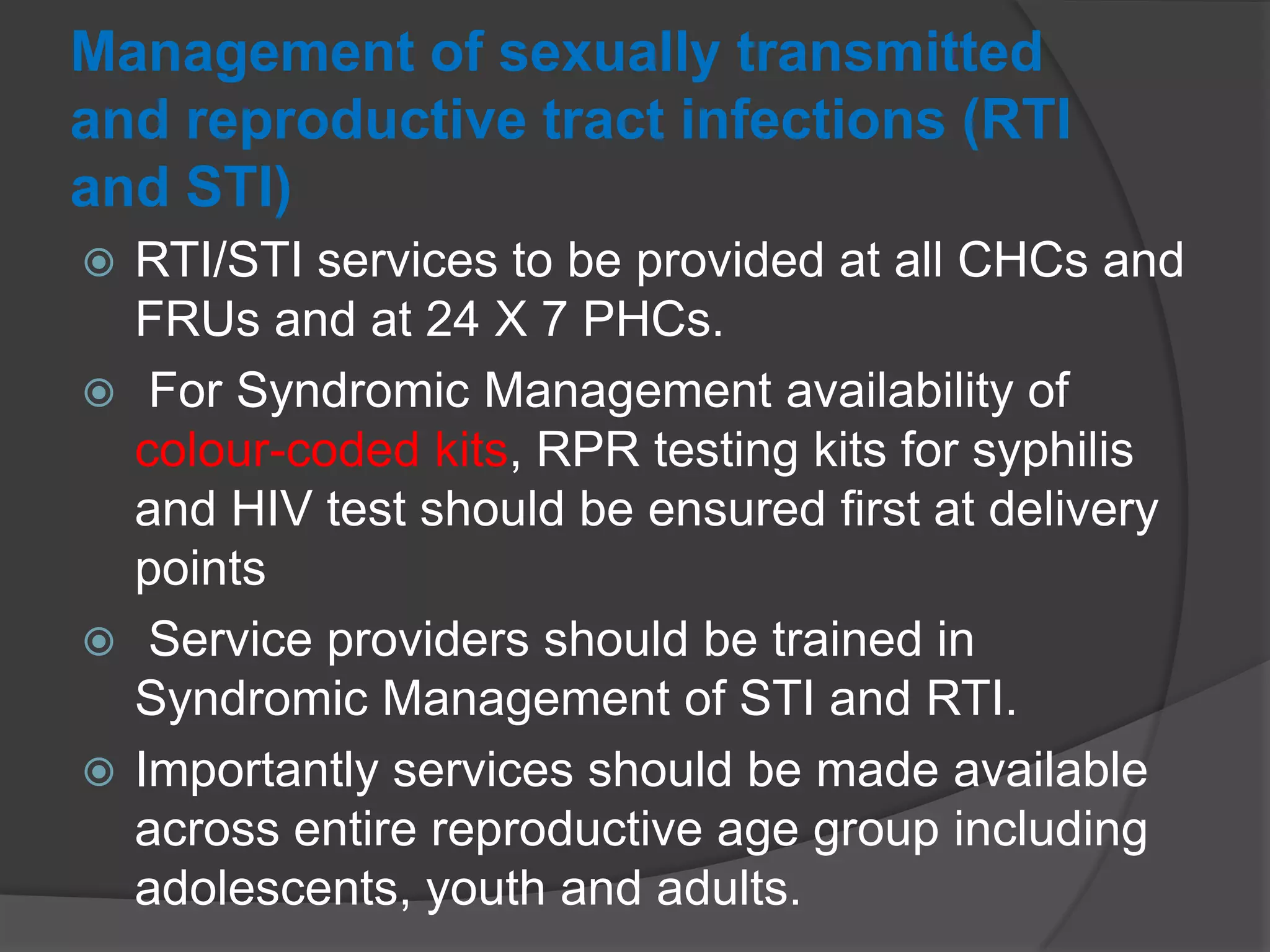 Management of sexually transmitted
and reproductive tract infections (RTI
and STI)
 RTI/STI services to be provided at all CHCs and
FRUs and at 24 X 7 PHCs.
 For Syndromic Management availability of
colour-coded kits, RPR testing kits for syphilis
and HIV test should be ensured first at delivery
points
 Service providers should be trained in
Syndromic Management of STI and RTI.
 Importantly services should be made available
across entire reproductive age group including
adolescents, youth and adults.
 