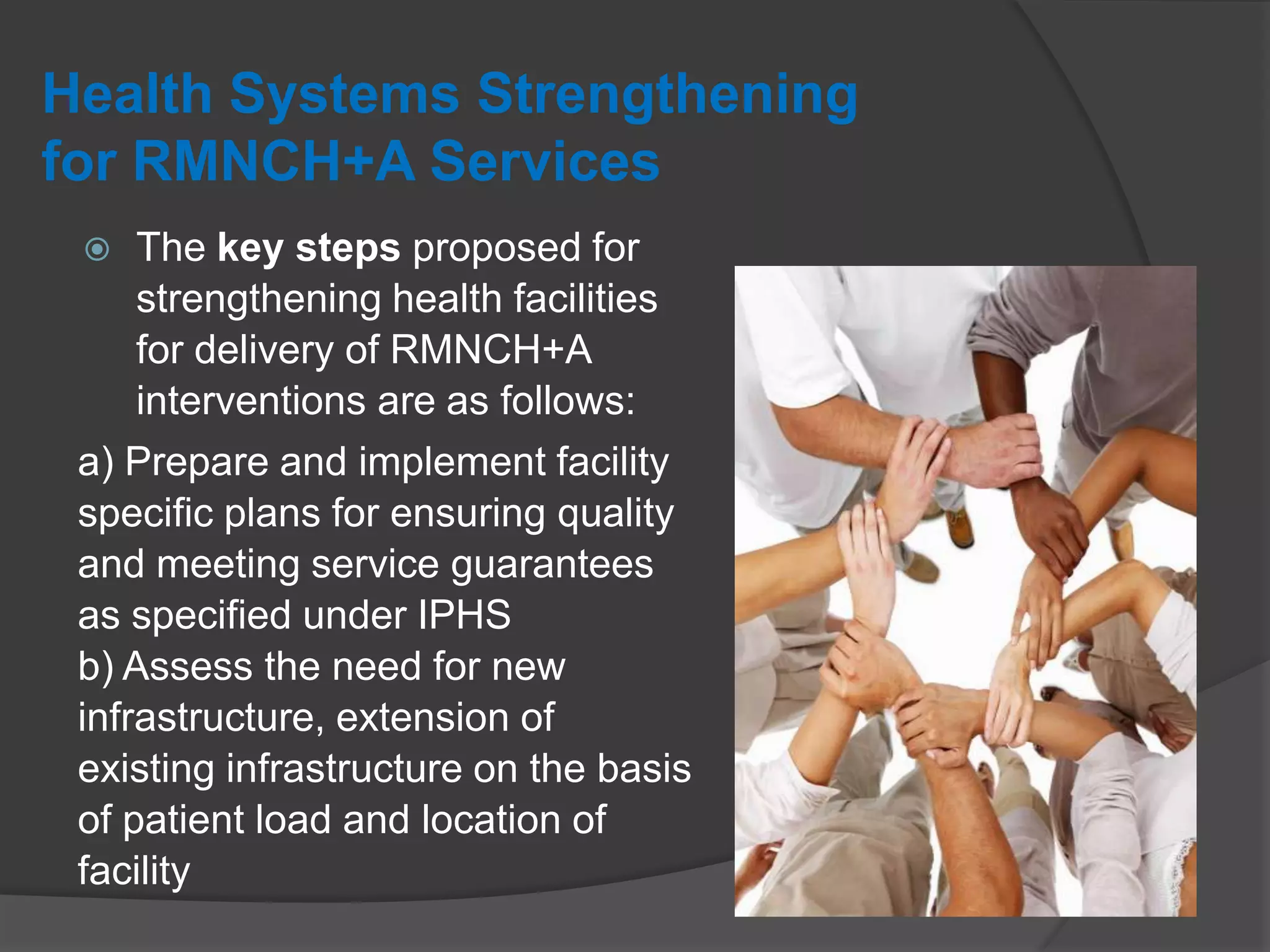 Health Systems Strengthening
for RMNCH+A Services
 The key steps proposed for
strengthening health facilities
for delivery of RMNCH+A
interventions are as follows:
a) Prepare and implement facility
specific plans for ensuring quality
and meeting service guarantees
as specified under IPHS
b) Assess the need for new
infrastructure, extension of
existing infrastructure on the basis
of patient load and location of
facility
 