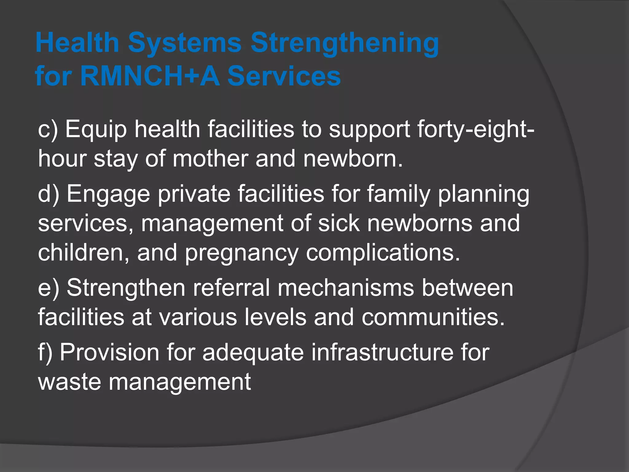 Health Systems Strengthening
for RMNCH+A Services
c) Equip health facilities to support forty-eight-
hour stay of mother and newborn.
d) Engage private facilities for family planning
services, management of sick newborns and
children, and pregnancy complications.
e) Strengthen referral mechanisms between
facilities at various levels and communities.
f) Provision for adequate infrastructure for
waste management
 
