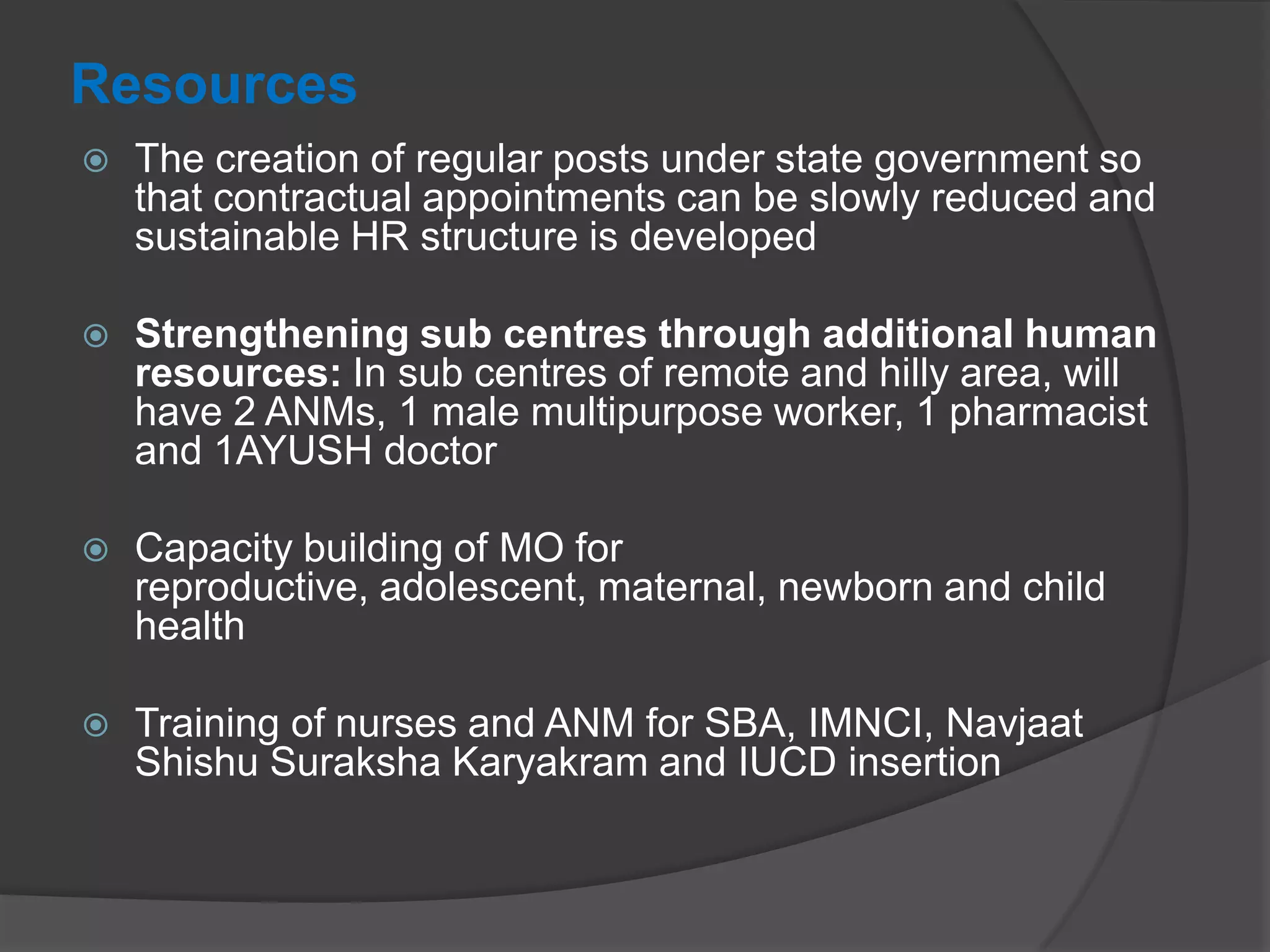 Resources
 The creation of regular posts under state government so
that contractual appointments can be slowly reduced and
sustainable HR structure is developed
 Strengthening sub centres through additional human
resources: In sub centres of remote and hilly area, will
have 2 ANMs, 1 male multipurpose worker, 1 pharmacist
and 1AYUSH doctor
 Capacity building of MO for
reproductive, adolescent, maternal, newborn and child
health
 Training of nurses and ANM for SBA, IMNCI, Navjaat
Shishu Suraksha Karyakram and IUCD insertion
 
