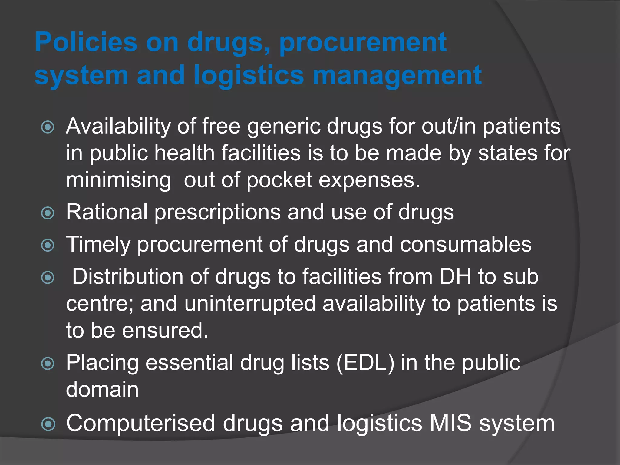 Policies on drugs, procurement
system and logistics management
 Availability of free generic drugs for out/in patients
in public health facilities is to be made by states for
minimising out of pocket expenses.
 Rational prescriptions and use of drugs
 Timely procurement of drugs and consumables
 Distribution of drugs to facilities from DH to sub
centre; and uninterrupted availability to patients is
to be ensured.
 Placing essential drug lists (EDL) in the public
domain
 Computerised drugs and logistics MIS system
 