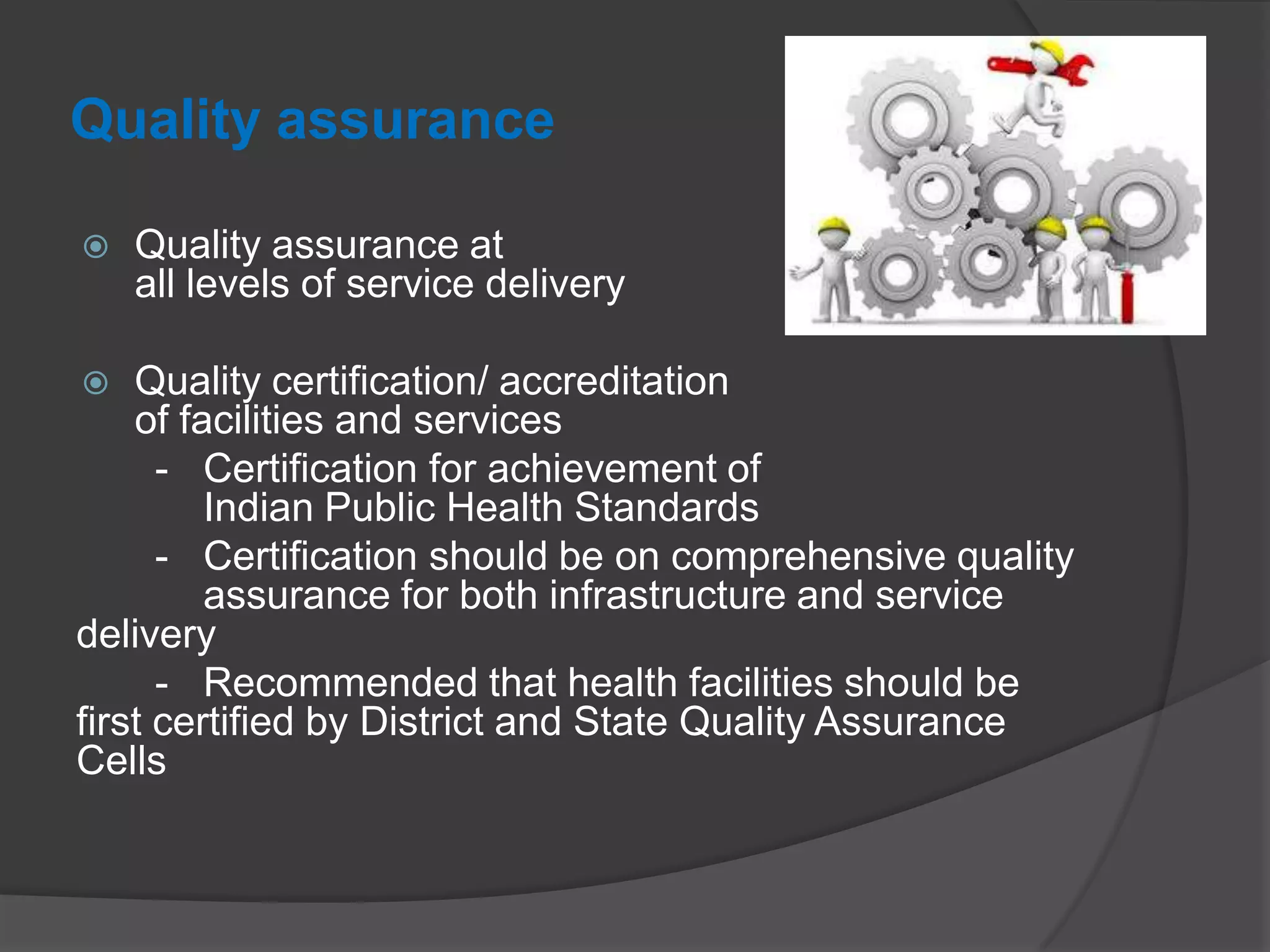 Quality assurance
 Quality assurance at
all levels of service delivery
 Quality certification/ accreditation
of facilities and services
- Certification for achievement of
Indian Public Health Standards
- Certification should be on comprehensive quality
assurance for both infrastructure and service
delivery
- Recommended that health facilities should be
first certified by District and State Quality Assurance
Cells
 