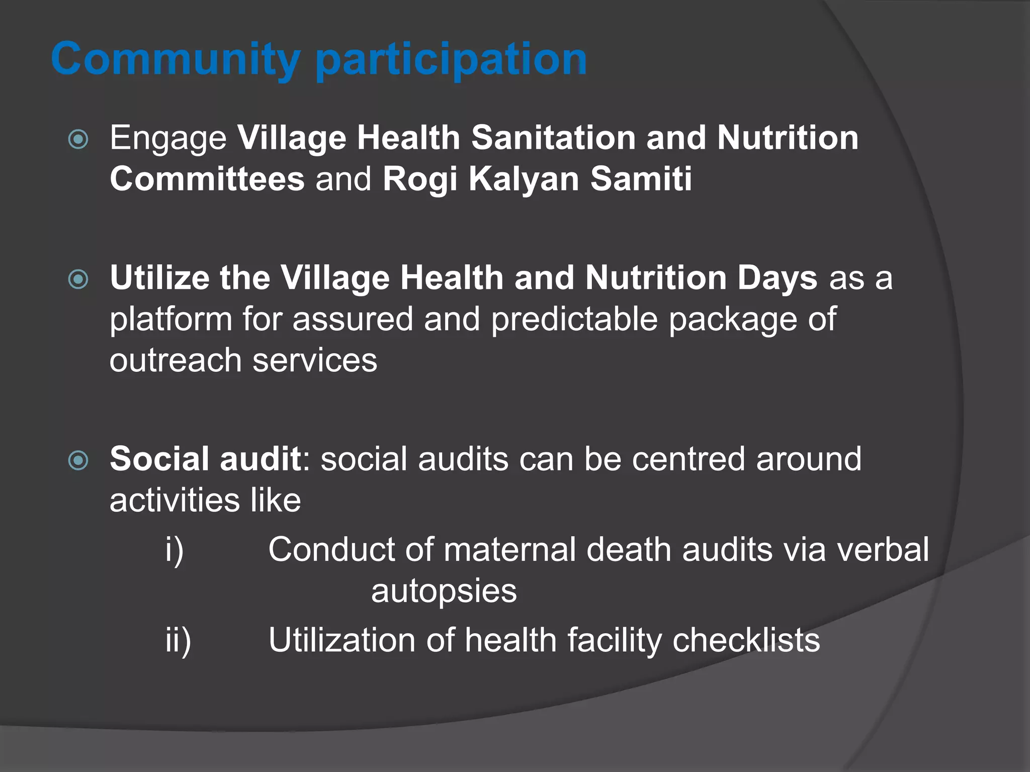 Community participation
 Engage Village Health Sanitation and Nutrition
Committees and Rogi Kalyan Samiti
 Utilize the Village Health and Nutrition Days as a
platform for assured and predictable package of
outreach services
 Social audit: social audits can be centred around
activities like
i) Conduct of maternal death audits via verbal
autopsies
ii) Utilization of health facility checklists
 