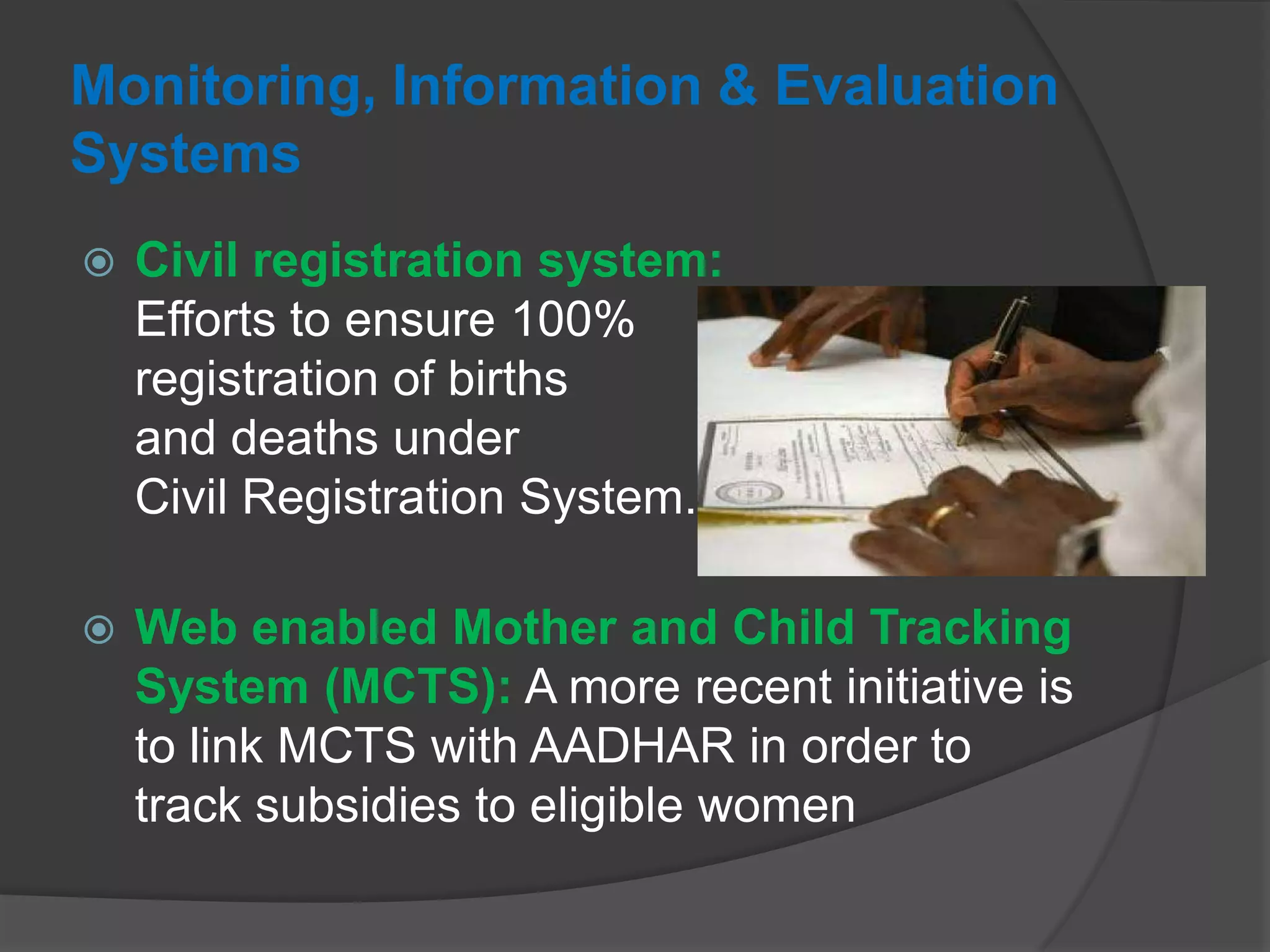 Monitoring, Information & Evaluation
Systems
 Civil registration system:
Efforts to ensure 100%
registration of births
and deaths under
Civil Registration System.
 Web enabled Mother and Child Tracking
System (MCTS): A more recent initiative is
to link MCTS with AADHAR in order to
track subsidies to eligible women
 