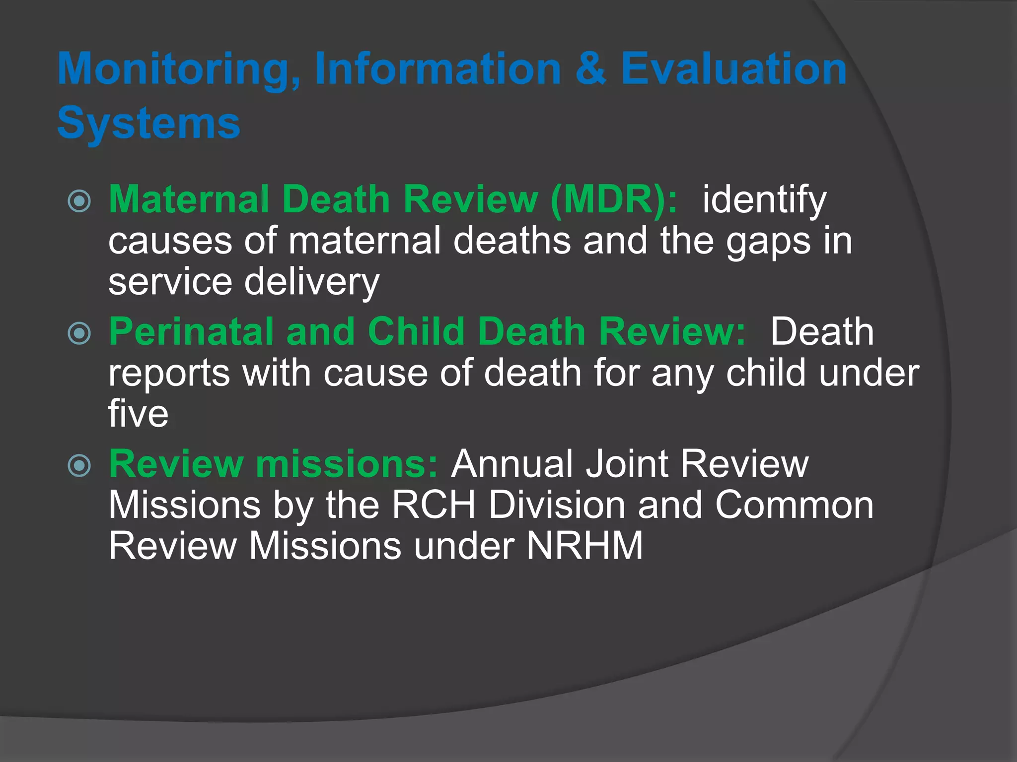 Monitoring, Information & Evaluation
Systems
 Maternal Death Review (MDR): identify
causes of maternal deaths and the gaps in
service delivery
 Perinatal and Child Death Review: Death
reports with cause of death for any child under
five
 Review missions: Annual Joint Review
Missions by the RCH Division and Common
Review Missions under NRHM
 