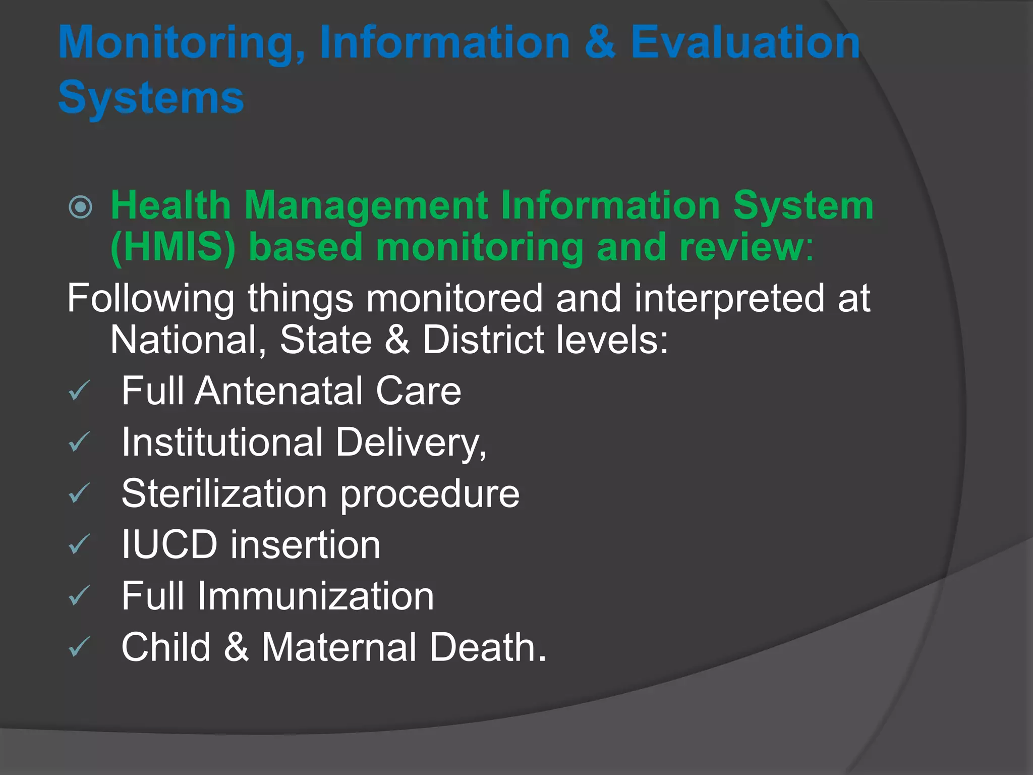 Monitoring, Information & Evaluation
Systems
 Health Management Information System
(HMIS) based monitoring and review:
Following things monitored and interpreted at
National, State & District levels:
 Full Antenatal Care
 Institutional Delivery,
 Sterilization procedure
 IUCD insertion
 Full Immunization
 Child & Maternal Death.
 