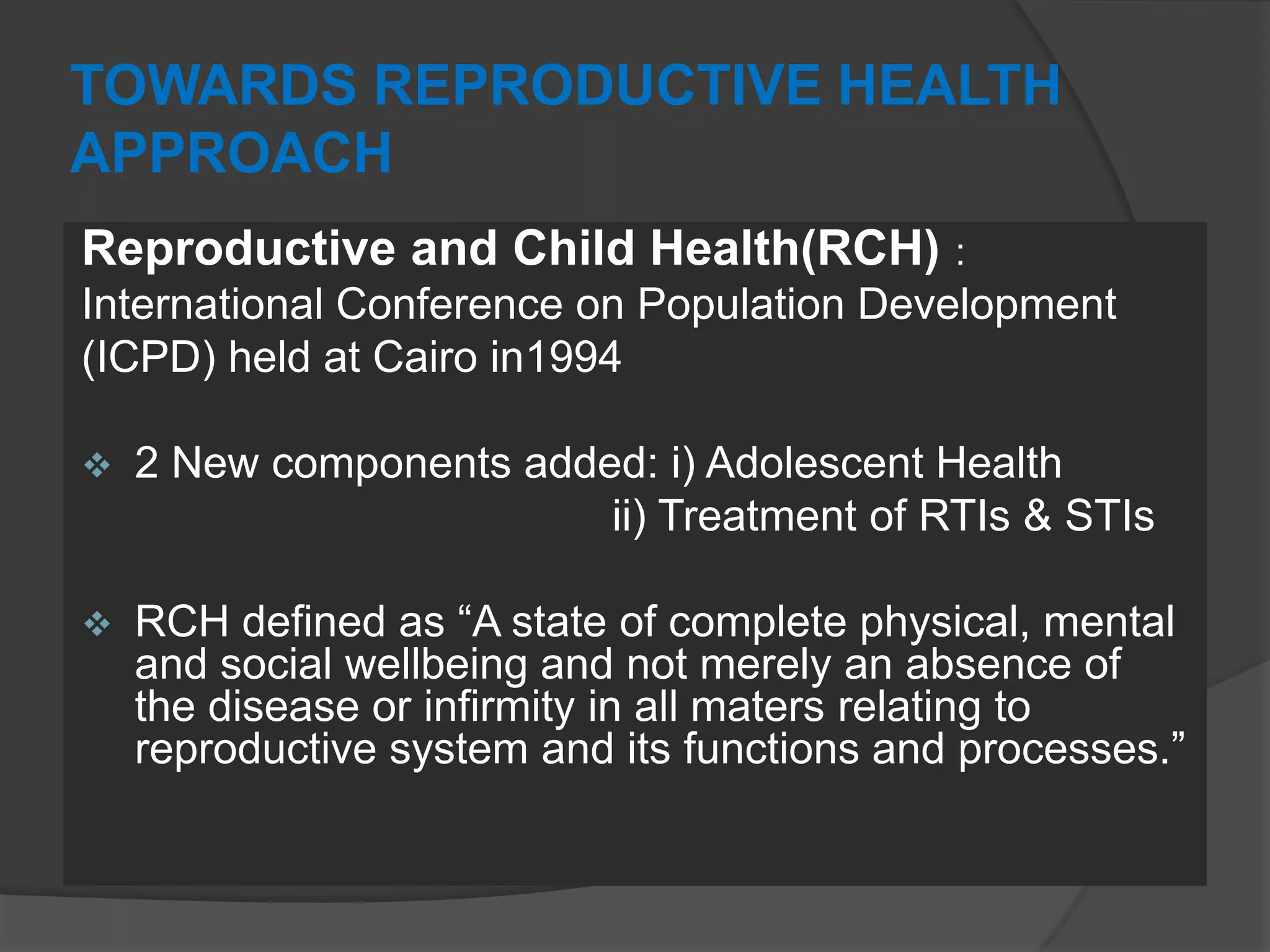 TOWARDS REPRODUCTIVE HEALTH
APPROACH
Reproductive and Child Health(RCH) :
International Conference on Population Development
(ICPD) held at Cairo in1994
 2 New components added: i) Adolescent Health
ii) Treatment of RTIs & STIs
 RCH defined as “A state of complete physical, mental
and social wellbeing and not merely an absence of
the disease or infirmity in all maters relating to
reproductive system and its functions and processes.”
 