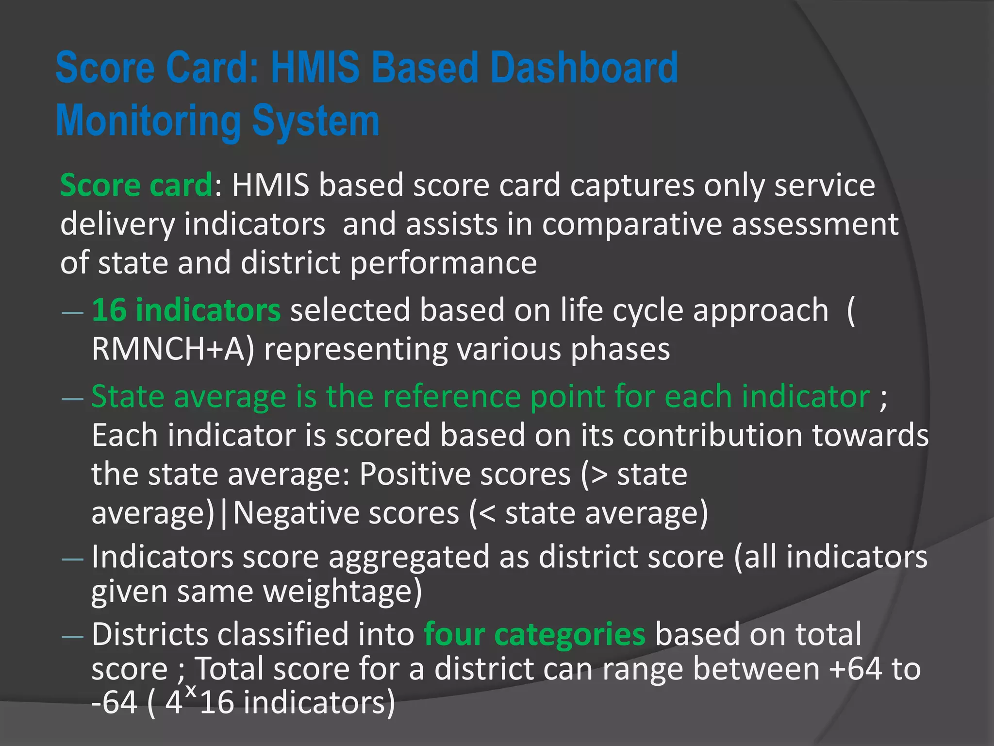 Score Card: HMIS Based Dashboard
Monitoring System
Score card: HMIS based score card captures only service
delivery indicators and assists in comparative assessment
of state and district performance
― 16 indicators selected based on life cycle approach (
RMNCH+A) representing various phases
― State average is the reference point for each indicator ;
Each indicator is scored based on its contribution towards
the state average: Positive scores (> state
average)|Negative scores (< state average)
― Indicators score aggregated as district score (all indicators
given same weightage)
― Districts classified into four categories based on total
score ; Total score for a district can range between +64 to
-64 ( 4ˣ16 indicators)
 