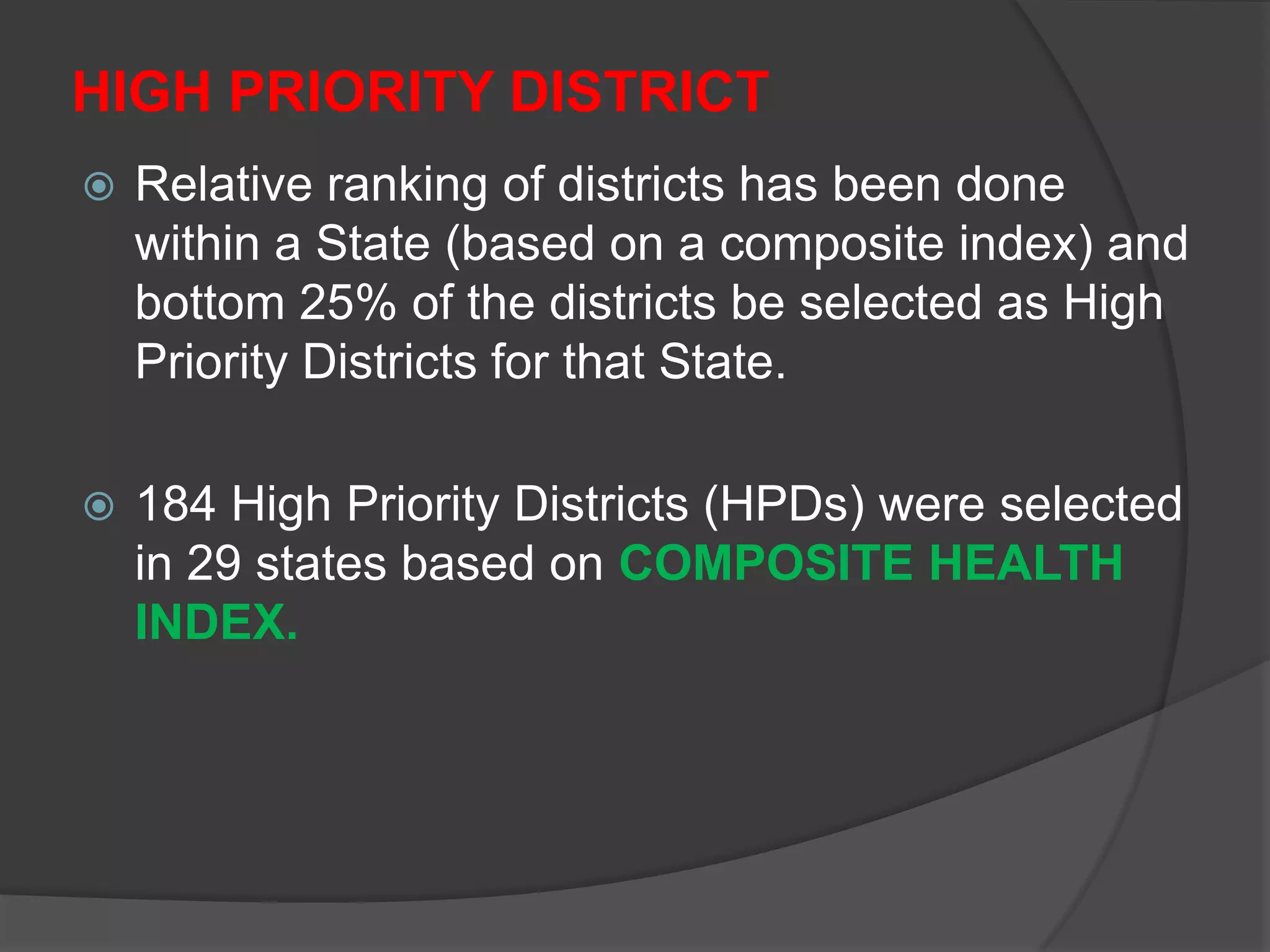 HIGH PRIORITY DISTRICT
 Relative ranking of districts has been done
within a State (based on a composite index) and
bottom 25% of the districts be selected as High
Priority Districts for that State.
 184 High Priority Districts (HPDs) were selected
in 29 states based on COMPOSITE HEALTH
INDEX.
 