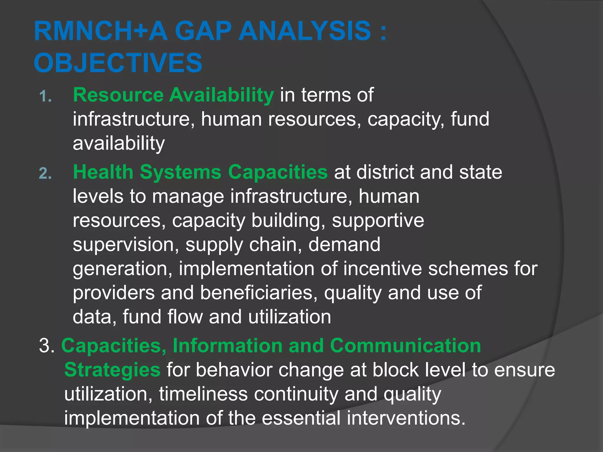RMNCH+A GAP ANALYSIS :
OBJECTIVES
1. Resource Availability in terms of
infrastructure, human resources, capacity, fund
availability
2. Health Systems Capacities at district and state
levels to manage infrastructure, human
resources, capacity building, supportive
supervision, supply chain, demand
generation, implementation of incentive schemes for
providers and beneficiaries, quality and use of
data, fund flow and utilization
3. Capacities, Information and Communication
Strategies for behavior change at block level to ensure
utilization, timeliness continuity and quality
implementation of the essential interventions.
 