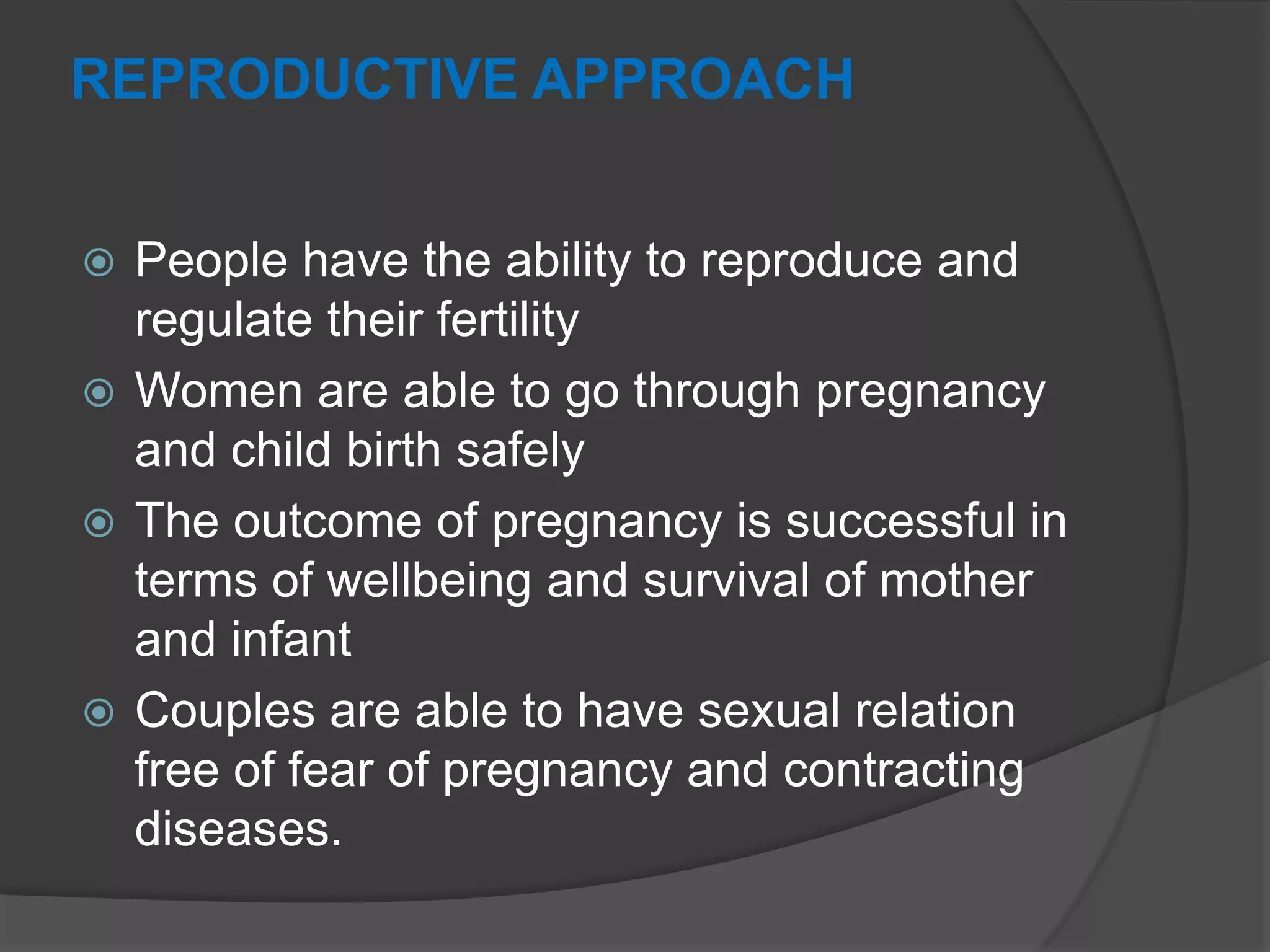REPRODUCTIVE APPROACH
 People have the ability to reproduce and
regulate their fertility
 Women are able to go through pregnancy
and child birth safely
 The outcome of pregnancy is successful in
terms of wellbeing and survival of mother
and infant
 Couples are able to have sexual relation
free of fear of pregnancy and contracting
diseases.
 