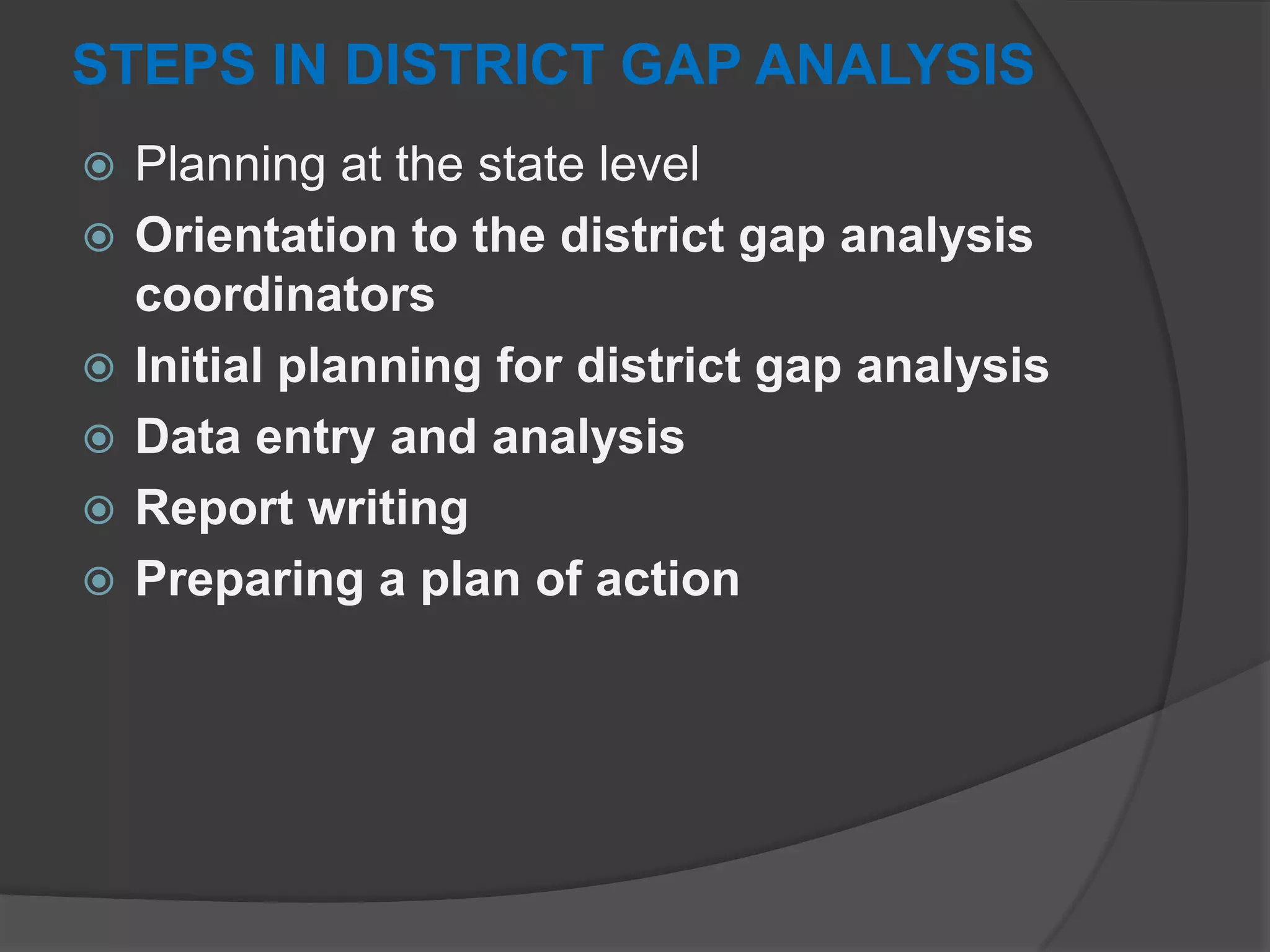 STEPS IN DISTRICT GAP ANALYSIS
 Planning at the state level
 Orientation to the district gap analysis
coordinators
 Initial planning for district gap analysis
 Data entry and analysis
 Report writing
 Preparing a plan of action
 