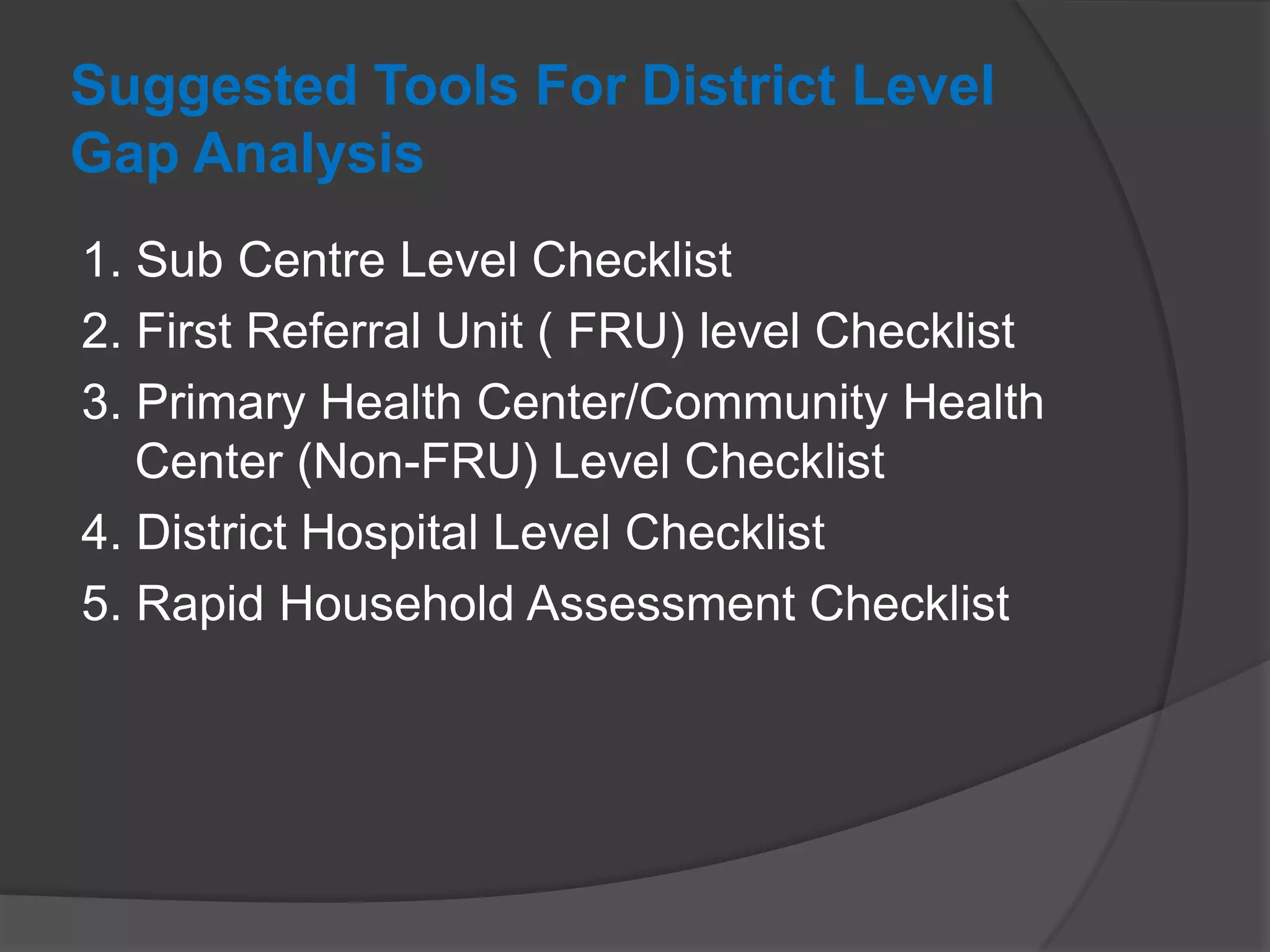 Suggested Tools For District Level
Gap Analysis
1. Sub Centre Level Checklist
2. First Referral Unit ( FRU) level Checklist
3. Primary Health Center/Community Health
Center (Non-FRU) Level Checklist
4. District Hospital Level Checklist
5. Rapid Household Assessment Checklist
 