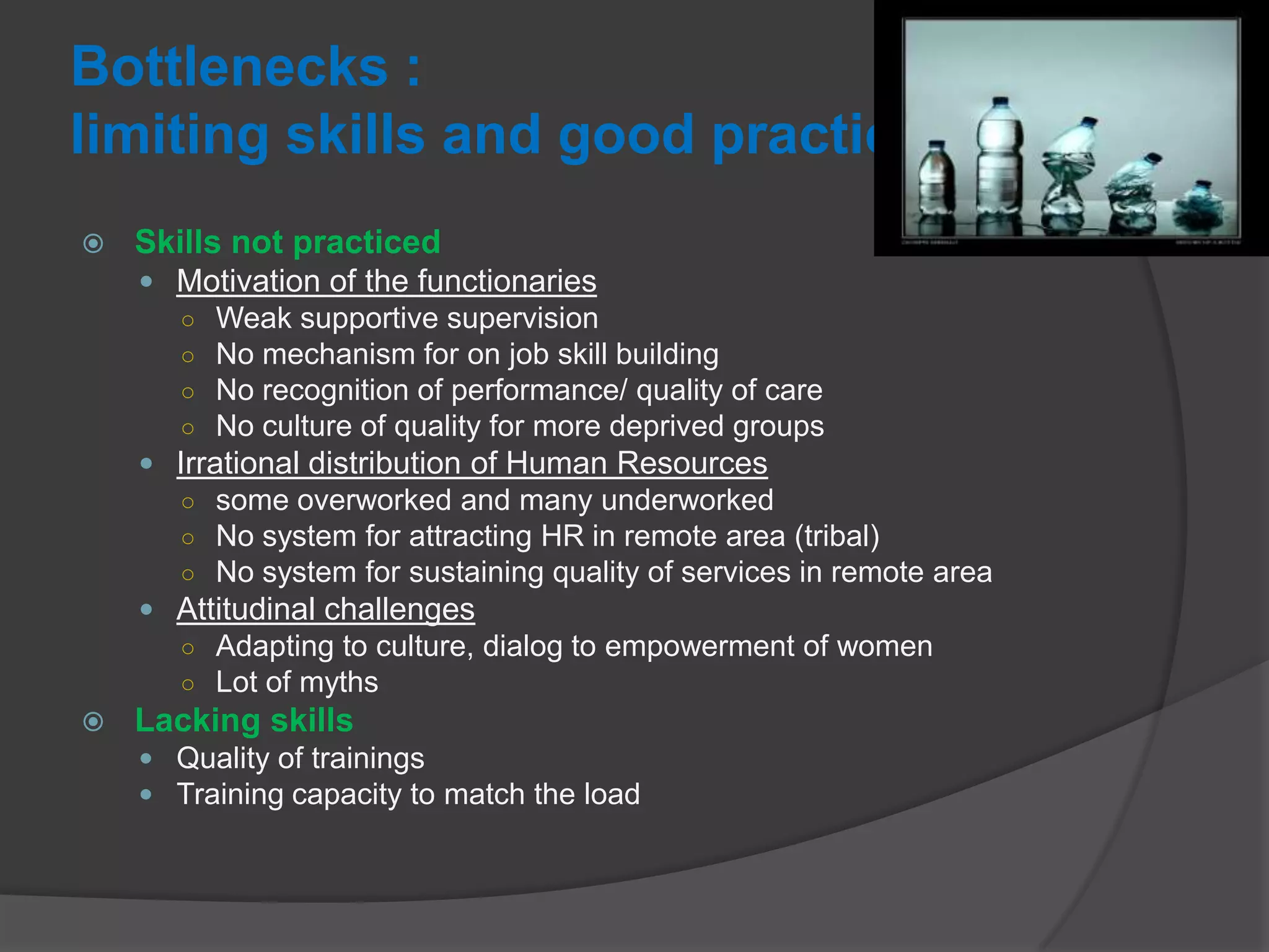 Bottlenecks :
limiting skills and good practices
 Skills not practiced
 Motivation of the functionaries
○ Weak supportive supervision
○ No mechanism for on job skill building
○ No recognition of performance/ quality of care
○ No culture of quality for more deprived groups
 Irrational distribution of Human Resources
○ some overworked and many underworked
○ No system for attracting HR in remote area (tribal)
○ No system for sustaining quality of services in remote area
 Attitudinal challenges
○ Adapting to culture, dialog to empowerment of women
○ Lot of myths
 Lacking skills
 Quality of trainings
 Training capacity to match the load
 