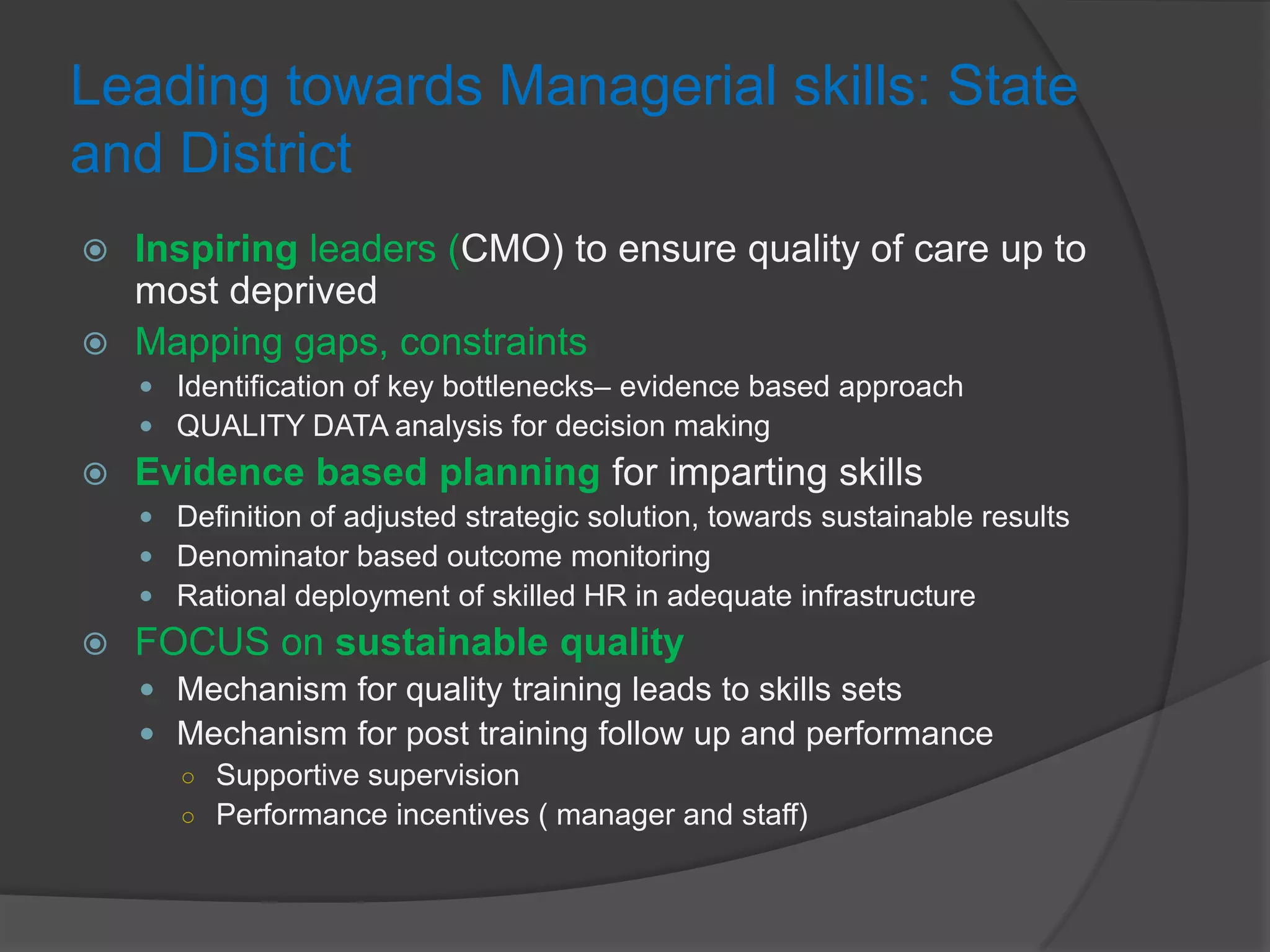 Leading towards Managerial skills: State
and District
 Inspiring leaders (CMO) to ensure quality of care up to
most deprived
 Mapping gaps, constraints
 Identification of key bottlenecks– evidence based approach
 QUALITY DATA analysis for decision making
 Evidence based planning for imparting skills
 Definition of adjusted strategic solution, towards sustainable results
 Denominator based outcome monitoring
 Rational deployment of skilled HR in adequate infrastructure
 FOCUS on sustainable quality
 Mechanism for quality training leads to skills sets
 Mechanism for post training follow up and performance
○ Supportive supervision
○ Performance incentives ( manager and staff)
 