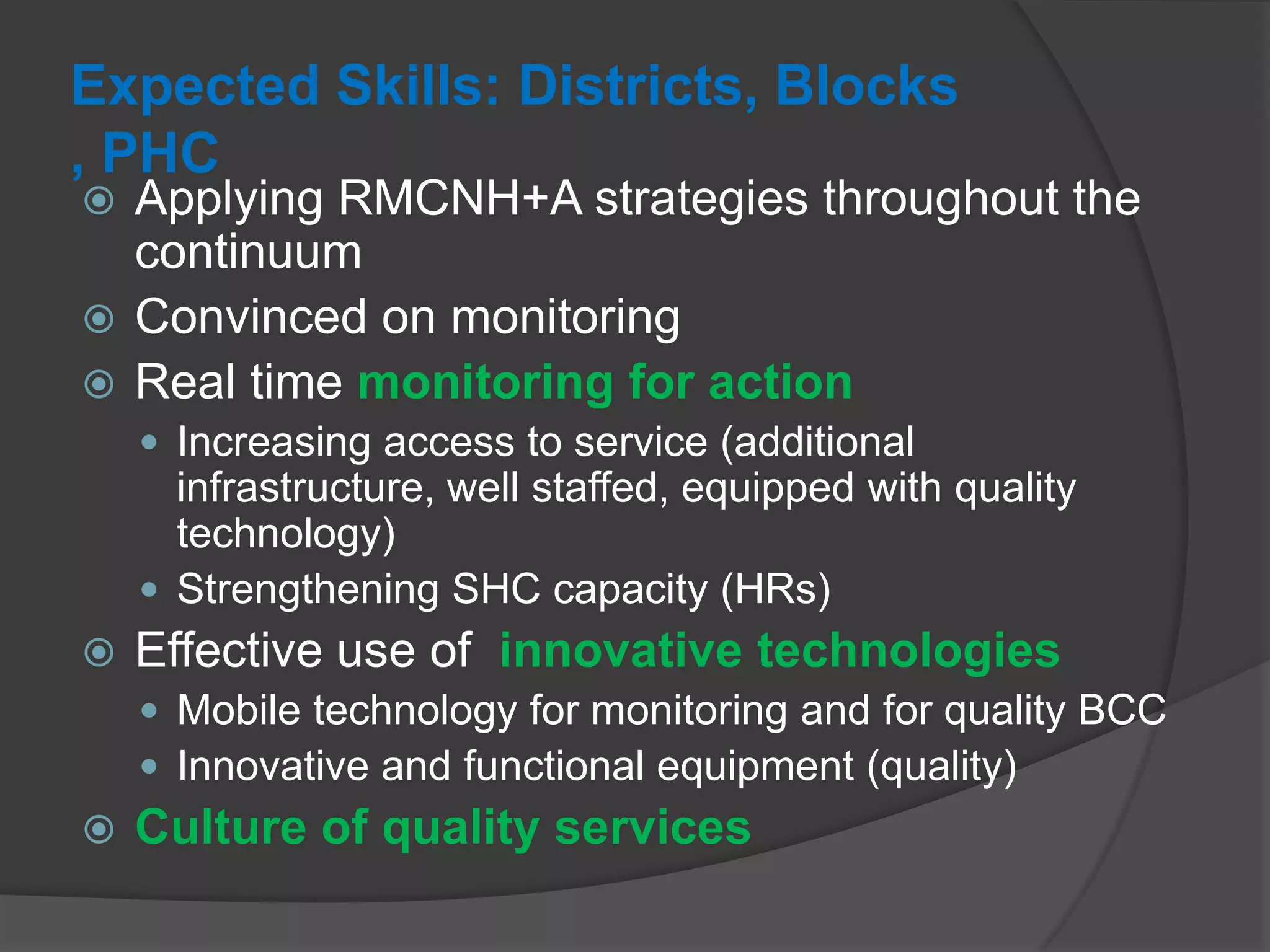 Expected Skills: Districts, Blocks
, PHC
 Applying RMCNH+A strategies throughout the
continuum
 Convinced on monitoring
 Real time monitoring for action
 Increasing access to service (additional
infrastructure, well staffed, equipped with quality
technology)
 Strengthening SHC capacity (HRs)
 Effective use of innovative technologies
 Mobile technology for monitoring and for quality BCC
 Innovative and functional equipment (quality)
 Culture of quality services
 