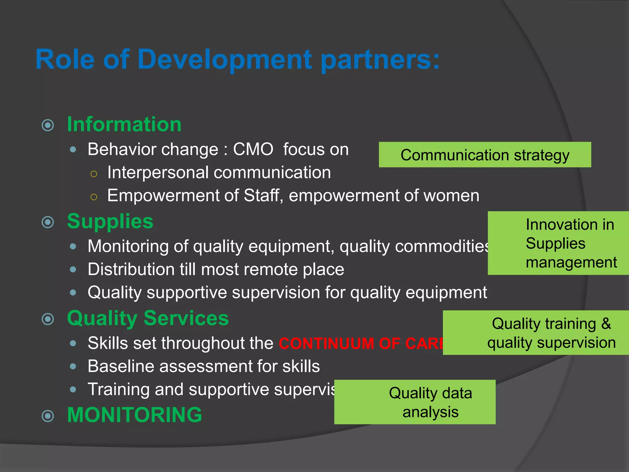 Role of Development partners:
 Information
 Behavior change : CMO focus on
○ Interpersonal communication
○ Empowerment of Staff, empowerment of women
 Supplies
 Monitoring of quality equipment, quality commodities
 Distribution till most remote place
 Quality supportive supervision for quality equipment
 Quality Services
 Skills set throughout the CONTINUUM OF CARE
 Baseline assessment for skills
 Training and supportive supervision
 MONITORING
Communication strategy
Innovation in
Supplies
management
Quality training &
quality supervision
Quality data
analysis
 